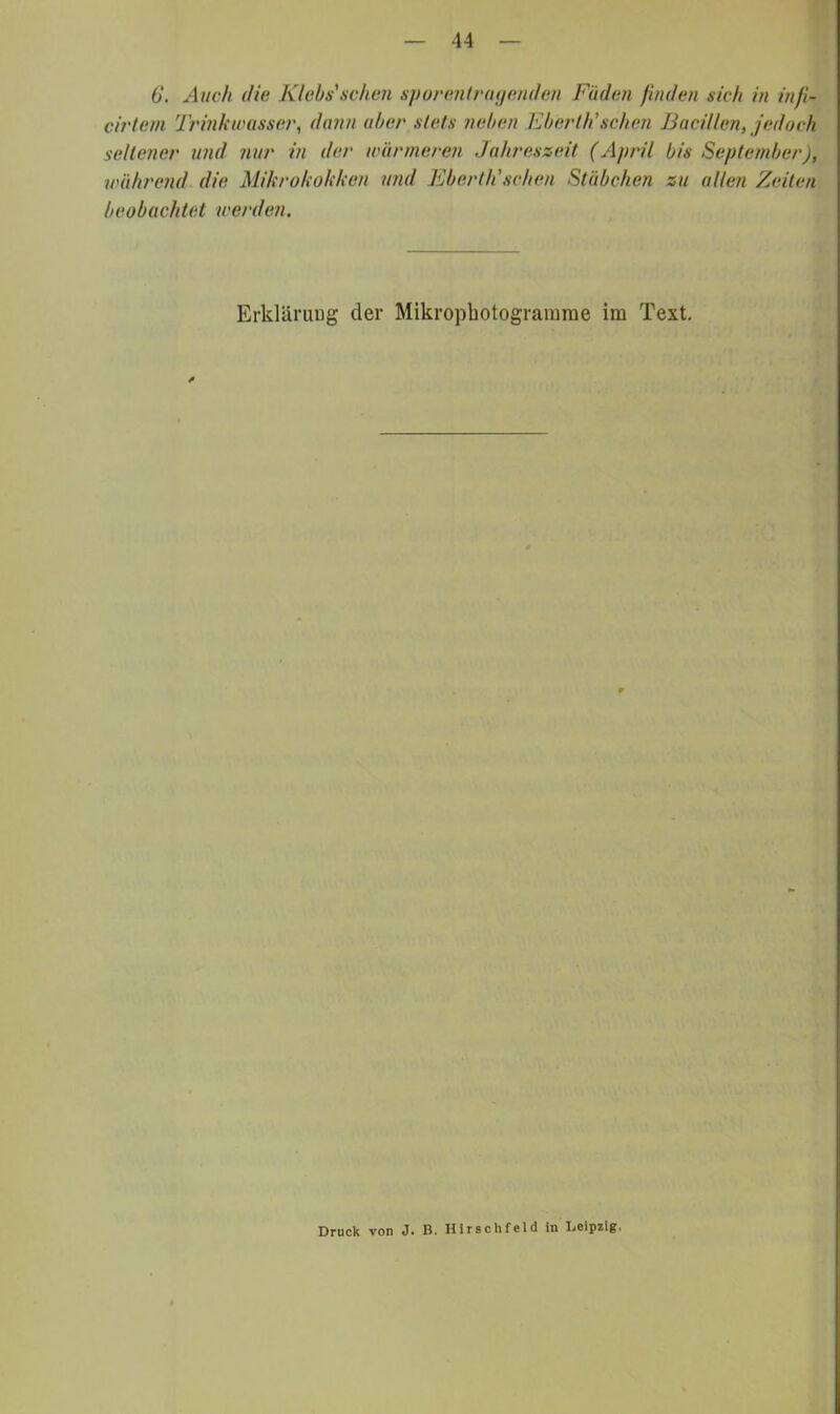 6*. Auch die Klebs'schen spuiumtriujenden Fäden finden sich in infi- cirteni Trinkivasse?', dann aber stets neben Kbertii sehen JJaciüent jedoch seltener und nur in der wärmeren Jahreszeit (April bis September), während die Mihrokohken und Eberth'schen Stäbchen zu allen Zeiten beobachtet werden. ErkläruDg der Mikropbotogramrae im Text. Druck von J. B. Hirschfeld in Leipzig.