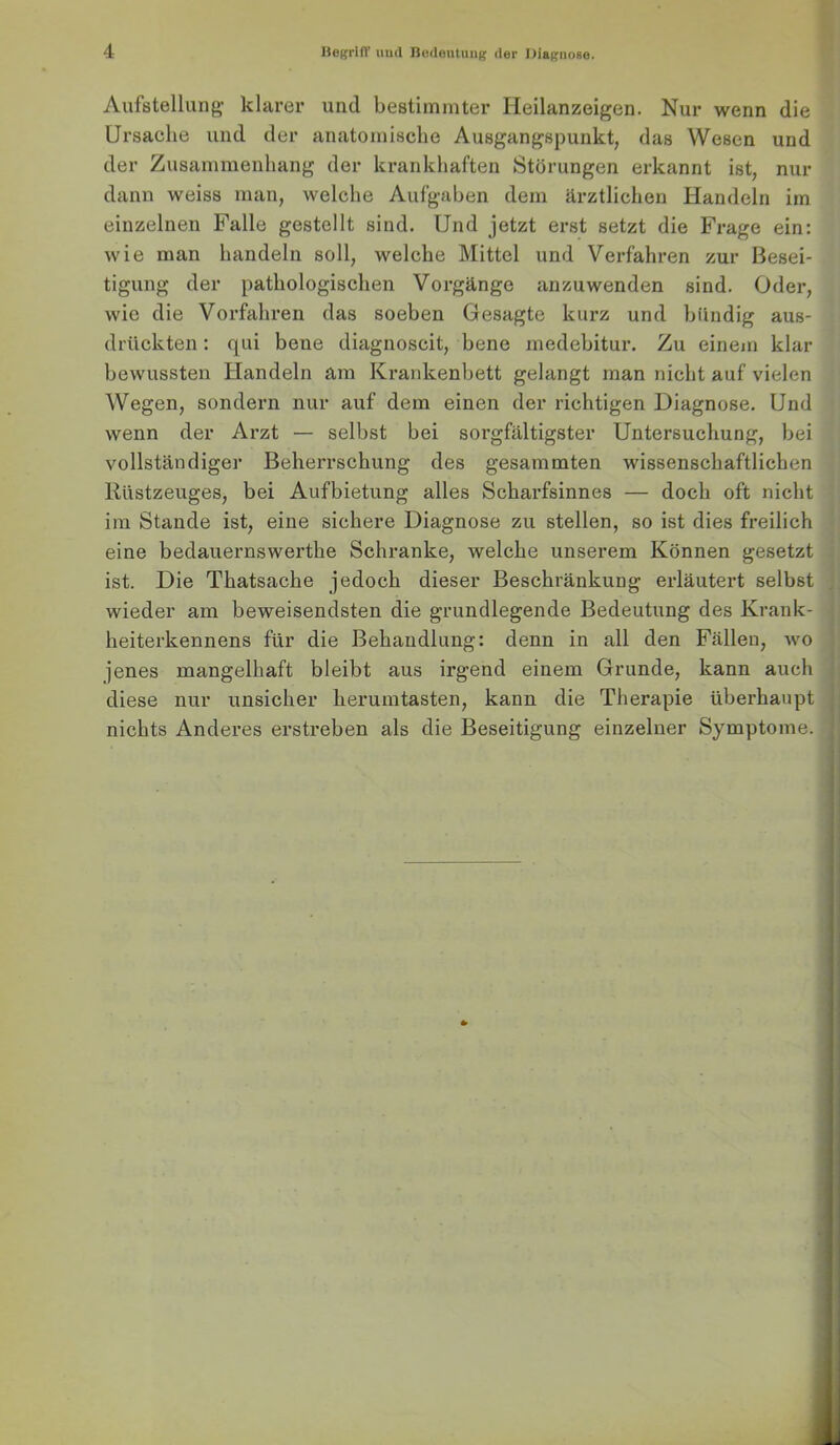 Aufstellung’ klarer und bestimmter Ileilanzeigen. Nur wenn die Ursache und der anatomische Ausgangspunkt, das Wesen und der Zusammenhang der krankhaften Störungen erkannt ist, nur dann weiss man, welche Aufgaben dem ärztlichen Handeln im einzelnen Falle gestellt sind. Und jetzt erst setzt die Frage ein; wie man handeln soll, welche Mittel und Verfahren zur Besei- tigung der pathologischen Vorgänge anzuwenden sind. Oder, wie die Vorfahren das soeben Gesagte kurz und bündig aus- drückten : qui bene diagnoscit, bene medebitur. Zu einem klar bewussten Handeln am Krankenbett gelangt man nicht auf vielen Wegen, sondern nur auf dem einen der richtigen Diagnose. Und wenn der Arzt — selbst bei sorgfältigster Untersuchung, bei vollständiger Beherrschung des gesammten wissenschaftlichen Rüstzeuges, bei Aufbietung alles Scharfsinnes — doch oft nicht im Stande ist, eine sichere Diagnose zu stellen, so ist dies freilich eine bedauernswerthe Schranke, welche unserem Können gesetzt ist. Die Thatsache jedoch dieser Beschränkung erläutert selbst ; wieder am beweisendsten die grundlegende Bedeutung des Krank- j heiterkennens für die Behandlung: denn in all den Fällen, wo jenes mangelhaft bleibt aus irgend einem Grunde, kann auch diese nur unsicher herumtasten, kann die Therapie überhaupt nichts Anderes erstreben als die Beseitigung einzelner Symptome.