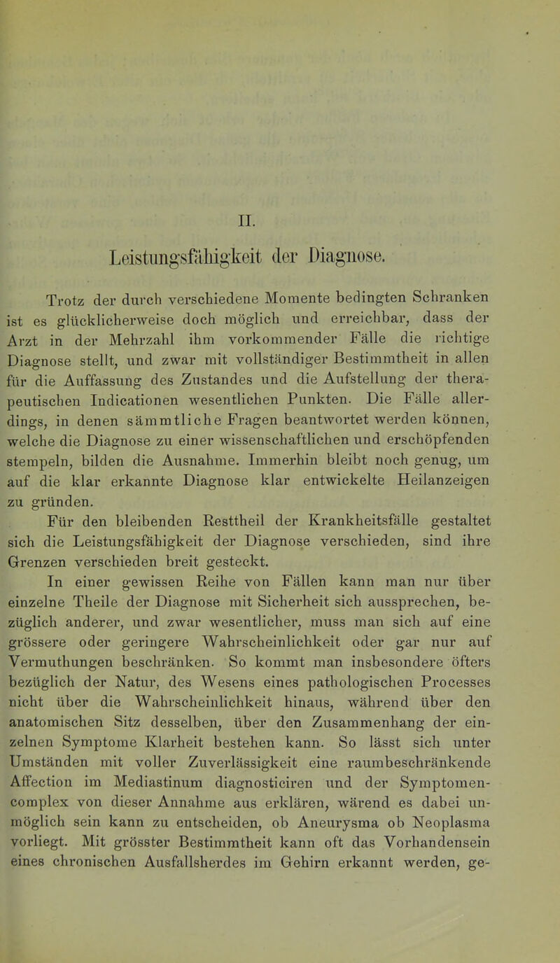 Leistmigsfäliigkeit der Diagnose. Trotz der durch verschiedene Momente bedingten Schranken ist es glücklicherweise doch möglich und erreichbar, dass der Arzt in der Mehrzahl ihm vorkommender Fälle die richtige Diagnose stellt, und zwar mit vollständiger Bestimmtheit in allen für die Auffassung des Zustandes und die Aufstellung der thera- peutischen Indicationen wesentlichen Punkten. Die Fälle aller- dings, in denen sämmtliche Fragen beantwortet werden können, welche die Diagnose zu einer wissenschaftlichen und erschöpfenden stempeln, bilden die Ausnahme. Immerhin bleibt noch genug, um auf die klar erkannte Diagnose klar entwickelte Heilanzeigen zu gründen. Für den bleibenden Resttheil der Krankheitsfälle gestaltet sich die Leistungsfähigkeit der Diagnose verschieden, sind ihre Grenzen verschieden breit gesteckt. In einer gewissen Reihe von Fällen kann man nur über einzelne Theile der Diagnose mit Sicherheit sich aussprechen, be- züglich anderer, und zwar wesentlicher, muss man sich auf eine grössere oder geringere Wahrscheinlichkeit oder gar nur auf Vermuthungen beschränken. So kommt man insbesondere öfters bezüglich der Natur, des Wesens eines pathologischen Processes nicht über die Wahrscheinlichkeit hinaus, während über den anatomischen Sitz desselben, über den Zusammenhang der ein- zelnen Symptome Klarheit bestehen kann. So lässt sich unter Umständen mit voller Zuverlässigkeit eine raumbeschränkende Affection im Mediastinum diagnosticiren und der Symptomen- complex von dieser Annahme aus erklären, wäi’end es dabei un- möglich sein kann zu entscheiden, ob Aneurysma ob Neoplasma vorliegt. Mit grösster Bestimmtheit kann oft das Vorhandensein eines chronischen Ausfallsherdes im Gehirn erkannt werden, ge-