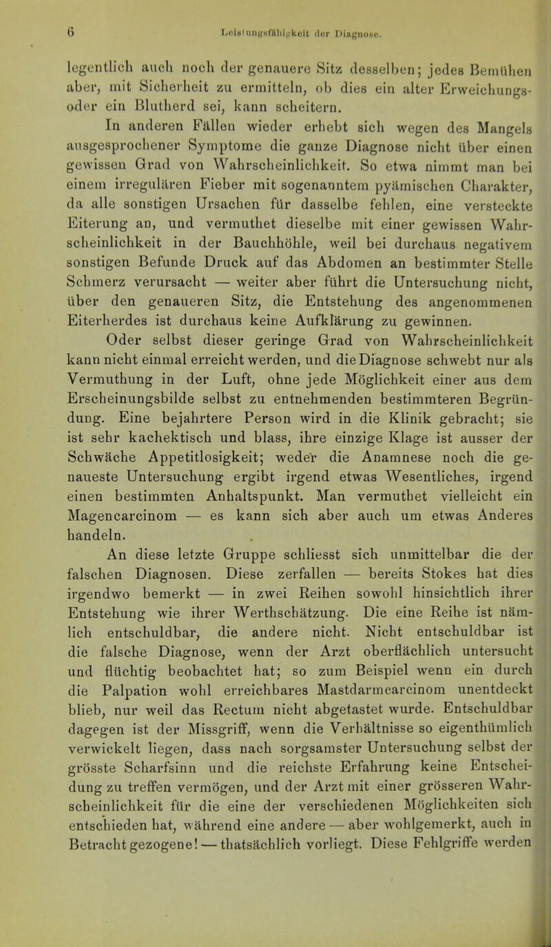 IiOinlnii((Hfillii({küit der ])iagiioi>c. legentlich auch noch der genauere Sitz desselben; jedes Bemühen aber, mit Sicherheit zu ermitteln, ob dies ein alter Erweichungs- oder ein Blutherd sei, kann scheitern. In anderen Fällen wieder erhebt sich wegen des Mangels ausgesprochener Symptome die ganze Diagnose nicht über einen gewissen Grad von Wahrscheinlichkeit. So etwa nimmt man bei einem irregulären Fieber mit sogenanntem pyämischen Charakter, da alle sonstigen Ursachen für dasselbe fehlen, eine versteckte Eiterung an, und vermuthet dieselbe mit einer gewissen Wahr- scheinlichkeit in der Bauchhöhle, weil bei durchaus negativem sonstigen Befunde Druck auf das Abdomen an bestimmter Stelle Schmerz verursacht — weiter aber führt die Untersuchung nicht, über den genaueren Sitz, die Entstehung des angenommenen Eiterherdes ist durchaus keine Aufklärung zu gewinnen. Oder selbst dieser geringe Grad von Wahrscheinlichkeit kann nicht einmal erreicht werden, und die Diagnose schwebt nur als Vermuthung in der Luft, ohne jede Möglichkeit einer aus dem Erscheinungsbilde selbst zu entnehmenden bestimmteren Begrün- dung. Eine bejahrtere Person wird in die Klinik gebracht; sie ist sehr kachektisch und blass, ihre einzige Klage ist ausser der Schwäche Appetitlosigkeit; weder die Anamnese noch die ge- naueste Untersuchung ergibt irgend etwas Wesentliches, irgend einen bestimmten Anhaltspunkt. Man vermuthet vielleicht ein Magencarcinom — es kann sich aber auch um etwas Anderes handeln. An diese letzte Gruppe schliesst sich unmittelbar die der falschen Diagnosen. Diese zerfallen — bereits Stokes hat dies irgendwo bemerkt — in zwei Reihen sowohl hinsichtlich ihrer Entstehung wie ihrer Werthschätzung. Die eine Reihe ist näm- lich entschuldbar, die andere nicht. Nicht entschuldbar ist die falsche Diagnose, wenn der Arzt oberflächlich untersucht und flüchtig beobachtet hat; so zum Beispiel wenn ein durch die Palpation wohl erreichbares Mastdarmcarcinom unentdeckt blieb, nur weil das Rectum nicht abgetastet wurde. Entschuldbar dagegen ist der Missgriff, wenn die Verhältnisse so eigenthümlich verwickelt liegen, dass nach sorgsamster Untersuchung selbst der grösste Scharfsinn und die reichste Erfahrung keine Entschei- dung zu treffen vermögen, und der Arzt mit einer grösseren Wahr- scheinlichkeit für die eine der verschiedenen Möglichkeiten sich entschieden hat, während eine andere — aber wohlgemerkt, auch in Betracht gezogene! — thatsächlich vorliegt. Diese Fehlgriffe w'erden