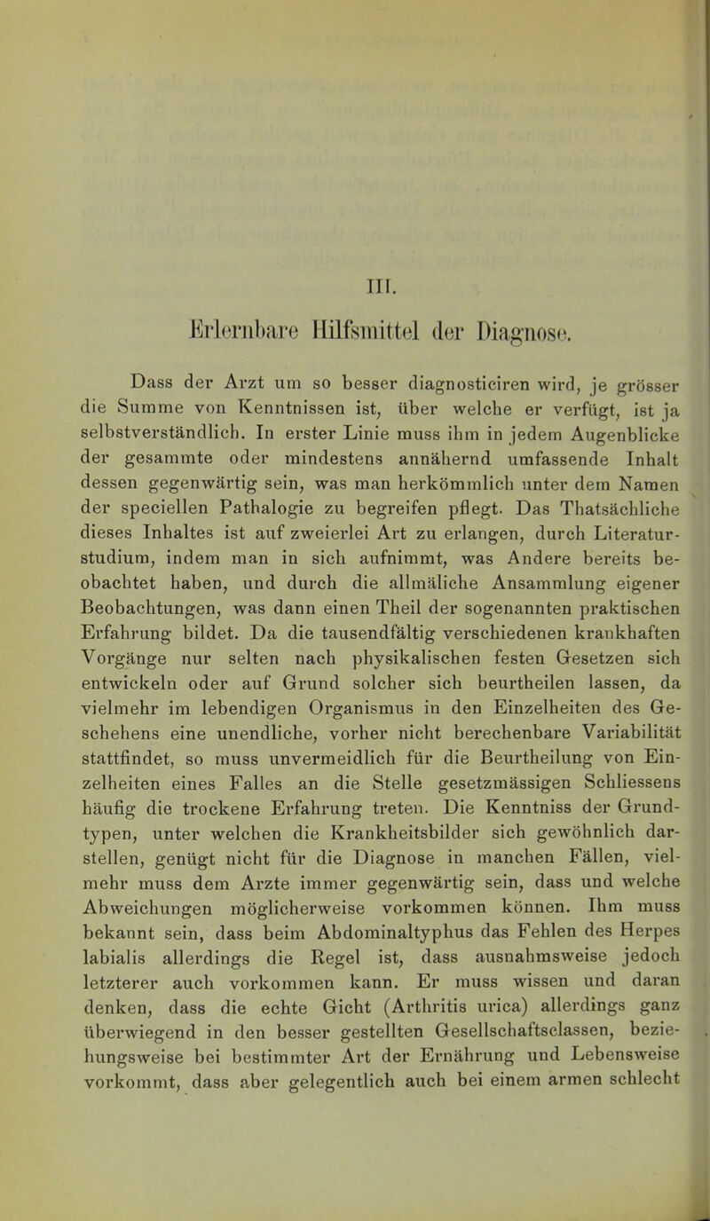 Eiiembare IIilfsmitt(3l (1(31* I)iagiios(3. Dass der Arzt um so besser diagnosticiren wird, je grösser die Summe von Kenntnissen ist, über welche er verfügt, Ist ja selbstverständlich. In erster Linie muss ihm in jedem Augenblicke der gesammte oder mindestens annähernd umfassende Inhalt dessen gegenwärtig sein, was man herkömmlich unter dem Namen der speciellen Pathalogie zu begreifen pflegt. Das Thatsächliche dieses Inhaltes ist auf zweierlei Art zu erlangen, durch Literatur- studium, indem man in sich aufnimmt, was Andere bereits be- obachtet haben, und durch die allmäliche Ansammlung eigener Beobachtungen, was dann einen Theil der sogenannten praktischen Erfahrung bildet. Da die tausendfältig verschiedenen krankhaften Vorgänge nur selten nach physikalischen festen Gesetzen sich entwickeln oder auf Grund solcher sich beurtheilen lassen, da vielmehr im lebendigen Organismus in den Einzelheiten des Ge- schehens eine unendliche, vorher nicht berechenbare Variabilität stattfindet, so muss unvermeidlich für die Beurtheilung von Ein- zelheiten eines Falles an die Stelle gesetzmässigen Schliessens häufig die trockene Erfahrung treten. Die Kenntniss der Grund- typen, unter welchen die Krankheitsbilder sich gewöhnlich dar- stellen, genügt nicht für die Diagnose in manchen Fällen, viel- mehr muss dem Arzte immer gegenwärtig sein, dass und welche Abweichungen möglicherweise verkommen können. Ihm muss bekannt sein, dass beim Abdominaltyphus das Fehlen des Herpes labialis allerdings die Regel ist, dass ausnahmsweise jedoch letzterer auch verkommen kann. Er muss wissen und daran denken, dass die echte Gicht (Arthritis urica) allerdings ganz überwiegend in den besser gestellten Gesellschaftsclassen, bezie- hungsweise bei bestimmter Art der Ernährung und Lebensweise vorkommt, dass aber gelegentlich auch bei einem armen schlecht
