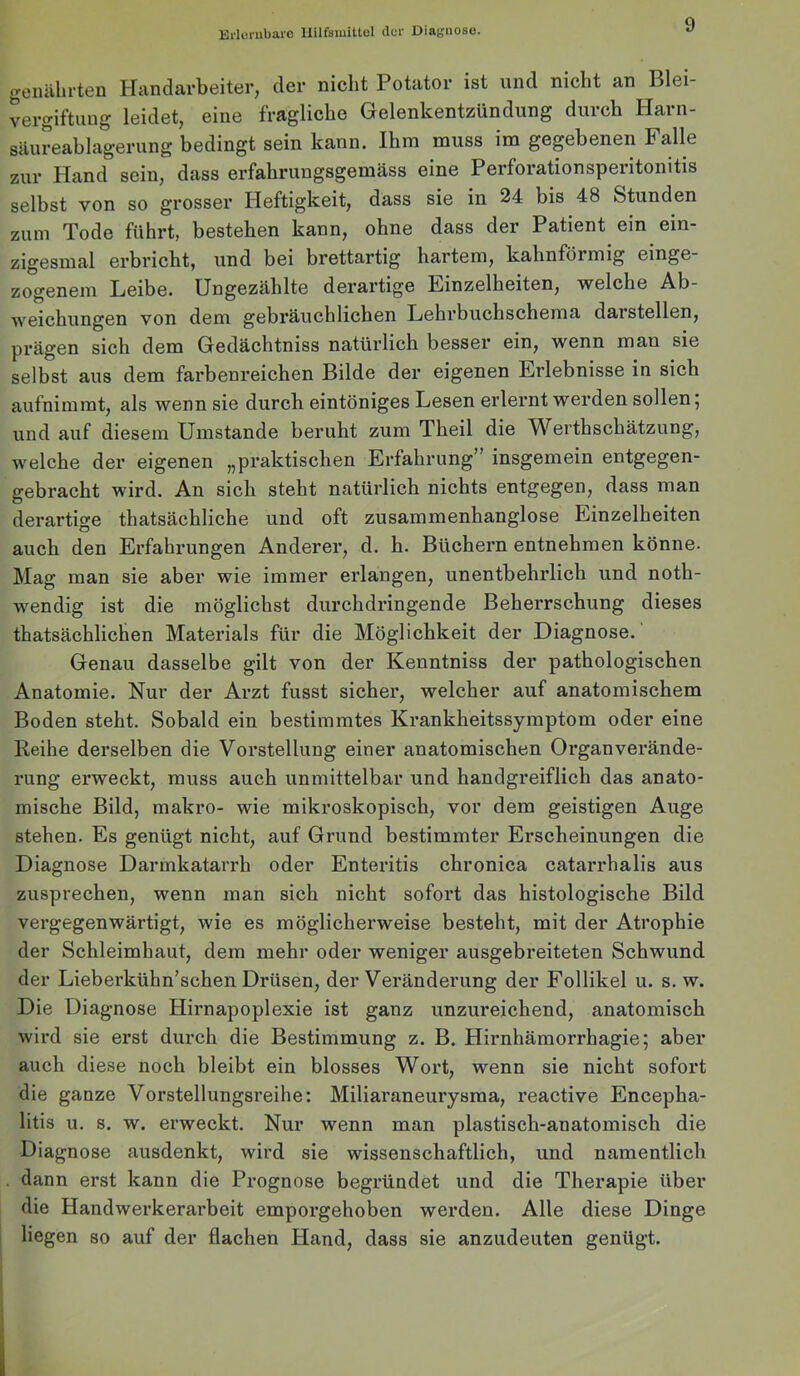 Ei‘lcmbai'0 llilfsmitlol ilur Diagnose. genährten Handarbeiter, der nicht Potator ist und nicht an Blei- vergiftung leidet, eine fragliche Gelenkentzündung durch Harn- säureablagerung bedingt sein kann. Ihm muss im gegebenen Falle zur Pland sein, dass erfahrungsgemäss eine Perforationsperitomtis selbst von so grosser Heftigkeit, dass sie in 24 bis 48 Stunden zum Tode führt, bestehen kann, ohne dass der Patient ein ein- zigesmal erbricht, und bei brettartig hartem, kahnförmig einge- zogenem Leibe. Ungezählte derartige Einzelheiten, welche Ab- weichungen von dem gebräuchlichen Lehrbuchschema darstellen, prägen sich dem Gedächtniss natürlich besser ein, wenn man sie selbst aus dem farbenreichen Bilde der eigenen Erlebnisse in sich aufnimmt, als wenn sie durch eintöniges Lesen erlernt werden sollen 5 und auf diesem Umstande beruht zum Theil die Werthschätzung, welche der eigenen „pi’aktischen Erfahrung” insgemein entgegen- gebracht wird. An sich steht natürlich nichts entgegen, dass man derartige thatsächliche und oft zusammenhanglose Einzelheiten auch den Erfahrungen Anderer, d. h. Büchern entnehmen könne. Mag man sie aber wie immer erlangen, unentbehrlich und noth- wendig ist die möglichst durchdringende Beherrschung dieses thatsächlichen Materials für die Möglichkeit der Diagnose. Genau dasselbe gilt von der Kenntniss der pathologischen Anatomie. Nur der Arzt fusst sicher, welcher auf anatomischem Boden steht. Sobald ein bestimmtes Krankheitssymptom oder eine Keihe derselben die Vorstellung einer anatomischen Organ Verände- rung erweckt, muss auch unmittelbar und handgreiflich das anato- mische Bild, makro- wie mikroskopisch, vor dem geistigen Auge stehen. Es genügt nicht, auf Grund bestimmter Erscheinungen die Diagnose Darmkatarrh oder Enteritis chronica catarrhalis aus zusprechen, wenn man sich nicht sofort das histologische Bild vergegenwärtigt, wie es möglicherweise besteht, mit der Atrophie der Schleimhaut, dem mehr oder weniger ausgebreiteten Schwund der Lieberkühn’schen Drüsen, der Veränderung der Follikel u. s. w. Die Diagnose Hirnapoplexie ist ganz unzureichend, anatomisch wird sie erst durch die Bestimmung z. B. Hirnhämorrhagie; aber auch diese noch bleibt ein blosses Wort, wenn sie nicht sofort die ganze Vorstellungsreihe: Miliaraneurysma, reactive Encepha- litis u. s. w. erweckt. Nur wenn man plastisch-anatomisch die Diagnose ausdenkt, wird sie wissenschaftlich, und namentlich dann erst kann die Prognose begründet und die Therapie über die Handwerkerarbeit emporgehoben werden. Alle diese Dinge liegen so auf der flachen Hand, dass sie anziideuten genügt.