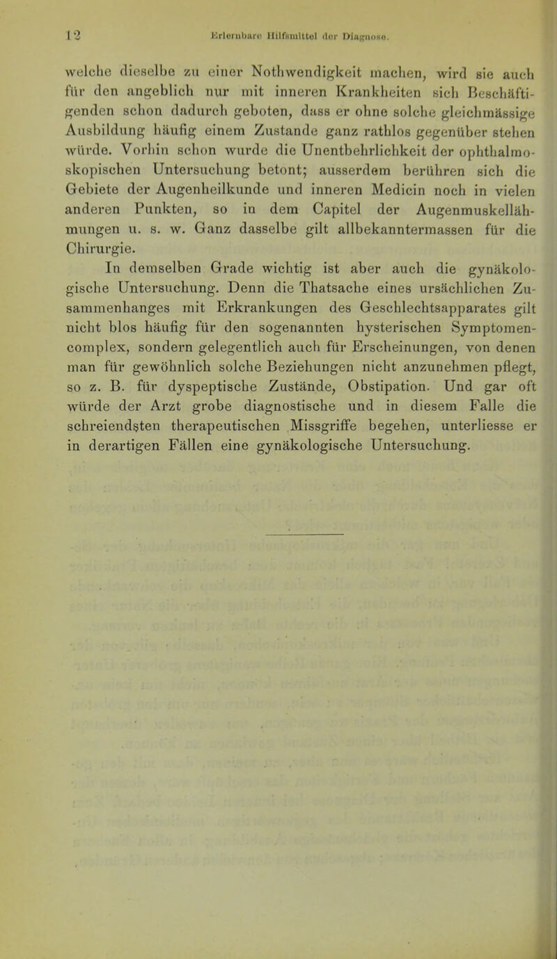 welche dieselbe zu einer Nothwendigkeit machen, wird sie auch für den angeblich nur mit inneren Krankheiten sich Beschäfti- genden schon dadurch geboten, dass er ohne solche gleichmässige Ausbildung häufig einem Zustande ganz rathlos gegenüber stehen würde. Vorhin schon wurde die Unentbehrlichkeit der ophthalmo- skopischen Untersuchung betont; ausserdem berühren sich die Gebiete der Augenheilkunde und inneren Medicin noch in vielen anderen Punkten, so in dem Capitel der Augenmuskelläh- mungen u. s. w. Ganz dasselbe gilt allbekanntermassen für die Chirurgie. In demselben Grade wichtig ist aber auch die gynäkolo- gische Untersuchung. Denn die Thatsache eines ursächlichen Zu- sammenhanges mit Erkrankungen des Geschlechtsapparates gilt nicht blos häufig für den sogenannten hysterischen Symptomen- complex, sondern gelegentlich auch für Erscheinungen, von denen man für gewöhnlich solche Beziehungen nicht anzunehmen pflegt, so z. B. für dyspeptische Zustände, Obstipation. Und gar oft würde der Arzt grobe diagnostische und in diesem Falle die schreiendsten therapeutischen Missgriffe begehen, unterliesse er in derartigen Fällen eine gynäkologische Untersuchung.