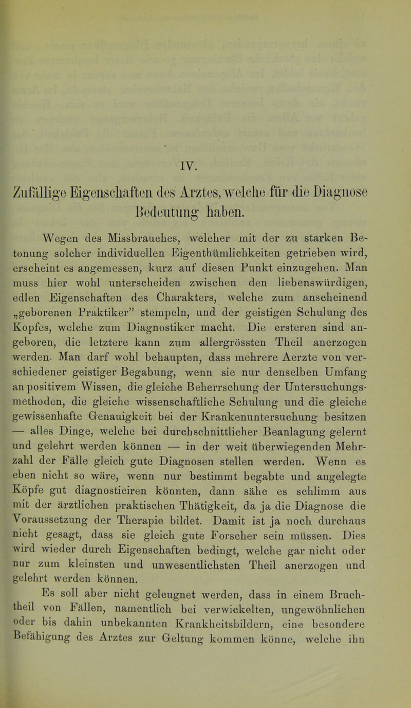ZutiUliiie Eisoiiscliafteii des Arztes, Avelelie fili* die Diagnose Bedeutung haben. Wegen des Missbrauches, welcher mit der zu starken Be- tonung solcher individuellen Eigenthümlichkeiten getrieben wird, erscheint es angemessen, kurz auf diesen Punkt einzugehen. Man muss hier wohl unterscheiden zwischen den liebenswürdigen, edlen Eigenschaften des Charakters, welche zum anscheinend „geborenen Praktiker” stempeln, und der geistigen Schulung des Kopfes, welche zum Diagnostiker macht. Die ersteren sind an- geboren, die letztere kann zum allergrössten Theil anerzogen werden. Man darf wohl behaupten, dass mehrere Aerzte von ver- schiedener geistiger Begabung, wenn sie nur denselben Umfang an positivem Wissen, die gleiche Beherrschung der Untersuchungs- methoden, die gleiche wissenschaftliche Schulung und die gleiche gewissenhafte Genauigkeit bei der Krankenuntersuchung besitzen — alles Dinge, welche bei durchschnittlicher Beanlagung gelernt und gelehrt werden können — in der weit überwiegenden Mehr- zahl der Fälle gleich gute Diagnosen stellen werden. Wenn es eben nicht so wäre, wenn nur bestimmt begabte und angelegte Köpfe gut diagnosticiren könnten, dann sähe es schlimm aus mit der ärztlichen pi’aktischen Thätigkeit, da ja die Diagnose die Voraussetzung der Therapie bildet. Damit ist ja noch durchaus nicht gesagt, dass sie gleich gute Forscher sein müssen. Dies wird wieder durch Eigenschaften bedingt, welche gar nicht oder nur zum kleinsten und unwesentlichsten Theil anerzogen und gelehrt werden können. Es soll aber nicht geleugnet werden, dass in einem Bruch- theil von Fällen, namentlich bei verwickelten, ungewöhnlichen oder bis dahin unbekannten Krankheitsbildern, eine besondere Befähigung des Arztes zur Geltung kommen könne, welche ihn