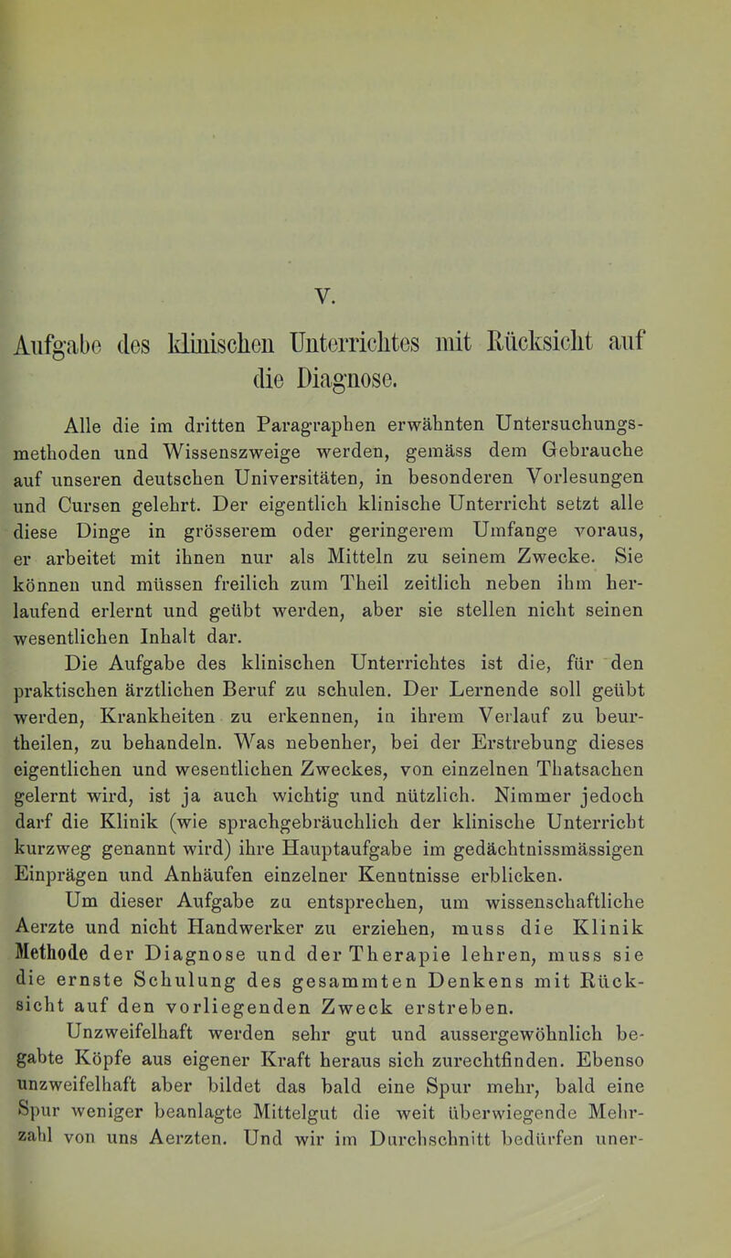 V. Aufgabe des kl i ui sehen Uuterrichtes mit Rücksicht auf die Diagnose. Alle die im dritten Paragraphen erwähnten Untersuchungs- methoden und Wissenszweige werden, gemäss dem Gebrauche auf unseren deutschen Universitäten, in besonderen Vorlesungen und Cursen gelehrt. Der eigentlich klinische Unterricht setzt alle diese Dinge in grösserem oder geringerem Umfange voraus, er arbeitet mit ihnen nur als Mitteln zu seinem Zwecke. Sie können und müssen freilich zum Theil zeitlich neben ihm her- laufend erlernt und geübt werden, aber sie stellen nicht seinen wesentlichen Inhalt dar. Die Aufgabe des klinischen Unterrichtes ist die, für den praktischen ärztlichen Beruf zu schulen. Der Lernende soll geübt werden, Krankheiten zu erkennen, in ihrem Verlauf zu beur- theilen, zu behandeln. Was nebenher, bei der Erstrebung dieses eigentlichen und wesentlichen Zweckes, von einzelnen Thatsachen gelernt wird, ist ja auch wichtig und nützlich. Nimmer jedoch darf die Klinik (wie sprachgebräuchlich der klinische Unterricht kurzweg genannt wird) ihre Hauptaufgabe im gedächtnissmässigen Einprägen und Anhäufen einzelner Kenntnisse erblicken. Um dieser Aufgabe zu entsprechen, um wissenschaftliche Aerzte und nicht Handwerker zu erziehen, muss die Klinik Methode der Diagnose und der Therapie lehren, muss sie die ernste Schulung des gesammten Denkens mit Rück- sicht auf den vorliegenden Zweck erstreben. Unzweifelhaft werden sehr gut und aussergewöhnlich be- gabte Köpfe aus eigener Kraft heraus sich zurechtfinden. Ebenso unzweifelhaft aber bildet das bald eine Spur mehr, bald eine Spur weniger beanlagte Mittelgut die weit überwiegende Melu*- zahl von uns Aerzten. Und wir im Durchschnitt bedürfen nner-