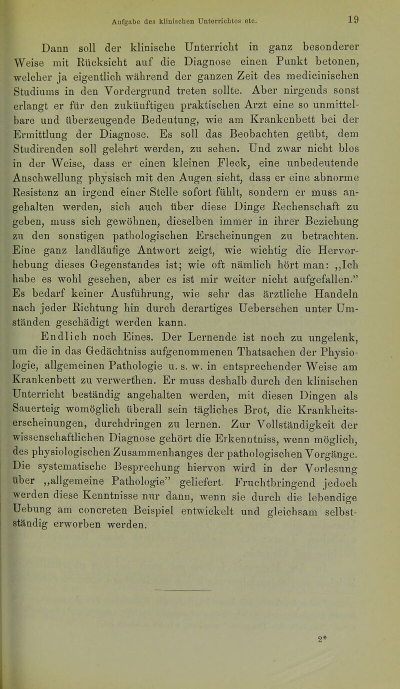 Dann soll der klinische Unterricht in ganz besonderer Weise mit Rücksicht auf die Diagnose einen Punkt betonen, welcher ja eigentlich während der ganzen Zeit des mediciniscben Studiums in den Vordergrund treten sollte. Aber nirgends sonst erlangt er für den zukünftigen praktischen Arzt eine so unmittel- bare und überzeugende Bedeutung, wie am Krankenbett bei der Ermittlung der Diagnose. Es soll das Beobachten geübt, dem Studirenden soll gelehrt werden, zu sehen. Und zwar nicht blos in der Weise, dass er einen kleinen Fleck, eine unbedeutende Anschwellung physisch mit den Augen sieht, dass er eine abnorme Resistenz an irgend einer Stelle sofort fühlt, sondern er muss an- gehalten werden, sich auch über diese Dinge Rechenschaft zu geben, muss sich gewöhnen, dieselben immer in ihrer Beziehung zu den sonstigen pathologischen Erscheinungen zu betrachten. Eine ganz landläufige Antwort zeigt, wie wichtig die Hervor- hebung dieses Gegenstandes ist; wie oft nämlich hört man: ,,Ich habe es wohl gesehen, aber es ist mir weiter nicht aufgefallen.” Es bedarf keiner Ausführung, wie sehr das ärztliche Handeln nach jeder Richtung hin durch derartiges Uebersehen unter Um- ständen geschädigt werden kann. Endlich noch Eines. Der Lernende ist noch zu ungelenk, um die in das Gedächtniss aufgenommenen Thatsachen der Physio- logie, allgemeinen Pathologie u. s. w. in entsprechender Weise am Krankenbett zu verwerfhen. Er muss deshalb durch den klinischen Unterricht beständig angehalten werden, mit diesen Dingen als Sauerteig womöglich überall sein tägliches Brot, die Krankheits- erscheinungen, durchdringen zu lernen. Zur Vollständigkeit der wissenschaftlichen Diagnose gehört die Erkenntniss, wenn möglich, des physiologischen Zusammenhanges der pathologischen Vorgänge. Die systematische Besprechung hiervon wird in der Vorlesung über ,,allgemeine Pathologie” geliefert. Fruchtbringend jedoch werden diese Kenntnisse nur dann, wenn sie durch die lebendige Uebung am concreten Beispiel entwickelt und gleichsam selbst- ständig erworben werden. 2*