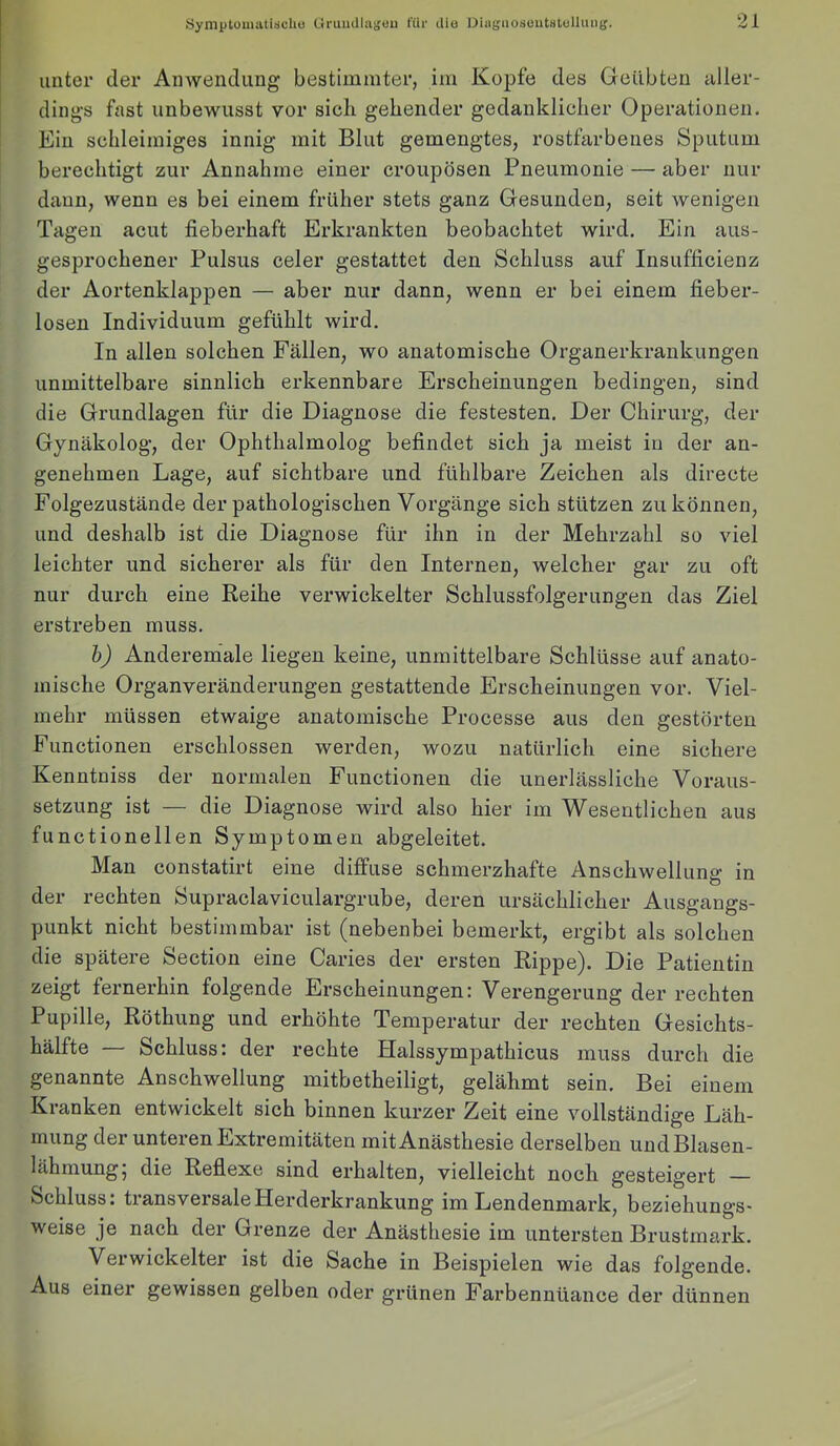 Symptomiitischo GruuUUiguu t'üi- Uio Dingaosoutalollimtr. unter der Anwendung bestimmter, im Kopfe des Geübten aller- dings fast unbewusst vor sich gehender gedanklicher Operationen. Ein schleimiges innig mit Blut gemengtes, rostfarbenes Sputum berechtigt zur Annahme einer croupösen Pneumonie — aber nur daun, wenn es bei einem früher stets ganz Gesunden, seit wenigen Tagen acut fieberhaft Erkrankten beobachtet wird. Ein aus- gesprochener Pulsus celer gestattet den Schluss auf Insufficienz der Aortenklappen — aber nur dann, wenn er bei einem fieber- losen Individuum gefühlt wird. In allen solchen Fällen, wo anatomische Organerkrankungen unmittelbare sinnlich erkennbare Erscheinungen bedingen, sind die Grundlagen für die Diagnose die festesten. Der Chirurg, der Gynäkolog, der Ophthalmolog befindet sich ja meist in der an- genehmen Lage, auf sichtbare und fühlbare Zeichen als directe Folgezustände der pathologischen Vorgänge sich stützen zu können, und deshalb ist die Diagnose für ihn in der Mehrzahl so viel leichter und sicherer als für den Internen, welcher gar zu oft nur durch eine Reihe verwickelter Schlussfolgerungen das Ziel erstreben muss. h) Anderem’ale liegen keine, unmittelbare Schlüsse auf anato- mische Organveränderungen gestattende Erscheinungen vor. Viel- mehr müssen etwaige anatomische Processe aus den gestörten Functionen erschlossen werden, wozu natürlich eine sichere Kenntniss der normalen Functionen die unerlässliche Voraus- setzung ist — die Diagnose wird also hier im Wesentlichen aus functionellen Symptomen abgeleitet. Man constatirt eine diffuse schmerzhafte Anschwellung in der rechten Supraclaviculargrube, deren ursächlicher Ausgangs- punkt nicht bestimmbar ist (nebenbei bemerkt, ergibt als solchen die spätere Section eine Caries der ersten Rippe). Die Patientin zeigt fernerhin folgende Erscheinungen: Verengerung der rechten Pupille, Röthung und erhöhte Temperatur der rechten Gesichts- hälfte — Schluss: der rechte Halssympathicus muss durch die genannte Anschwellung mitbetheiligt, gelähmt sein. Bei einem Kranken entwickelt sich binnen kurzer Zeit eine vollständige Läh- mung der unteren Extremitäten mit Anästhesie derselben und Blasen- lähmung, die Reflexe sind erhalten, vielleicht noch gesteigert — Schluss: transversaleHerderkrankung im Lendenmark, beziehungs- weise je nach der Grenze der Anästhesie im untersten Brustmark. Verwickelter ist die Sache in Beispielen wie das folgende. Aus einer gewissen gelben oder grünen Farbennüance der dünnen
