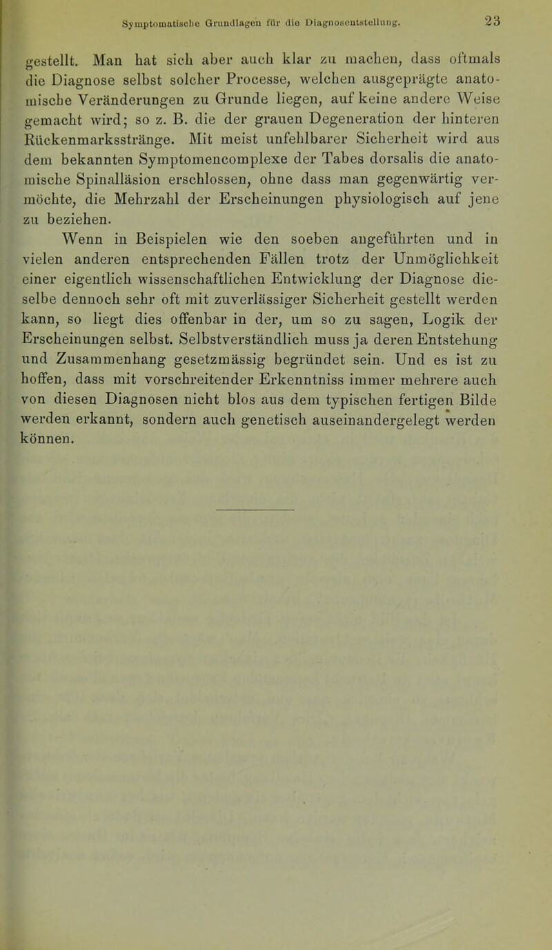 Syiuptomatisclio örundlagou für die Diagnoscntsttdhing. gestellt. Man hat sich aber auch klar zu machen, dass oftmals die Diagnose selbst solcher Processe, welchen ausgeprägte anato- mische Veränderungen zu Grunde liegen, auf keine andere Weise gemacht wird; so z. B. die der grauen Degeneration der hinteren Rückenmarksstränge. Mit meist unfehlbarer Sicherheit wird aus dem bekannten Symptomencomplexe der Tabes dorsalis die anato- mische Spinalläsion erschlossen, ohne dass man gegenwärtig ver- möchte, die Mehrzahl der Erscheinungen physiologisch auf jene zu beziehen. Wenn in Beispielen wie den soeben angeführten und in vielen anderen entsprechenden Fällen trotz der Unmöglichkeit einer eigentlich wissenschaftlichen Entwicklung der Diagnose die- selbe dennoch sehr oft mit zuverlässiger Sicherheit gestellt werden kann, so liegt dies offenbar in der, um so zu sagen, Logik der Erscheinungen selbst. Selbstverständlich muss ja deren Entstehung und Zusammenhang gesetzmässig begründet sein. Und es ist zu hoffen, dass mit vorschreitender Erkenntniss immer mehrere auch von diesen Diagnosen nicht blos aus dem typischen fertigen Bilde werden erkannt, sondern auch genetisch auseinandergelegt werden können.