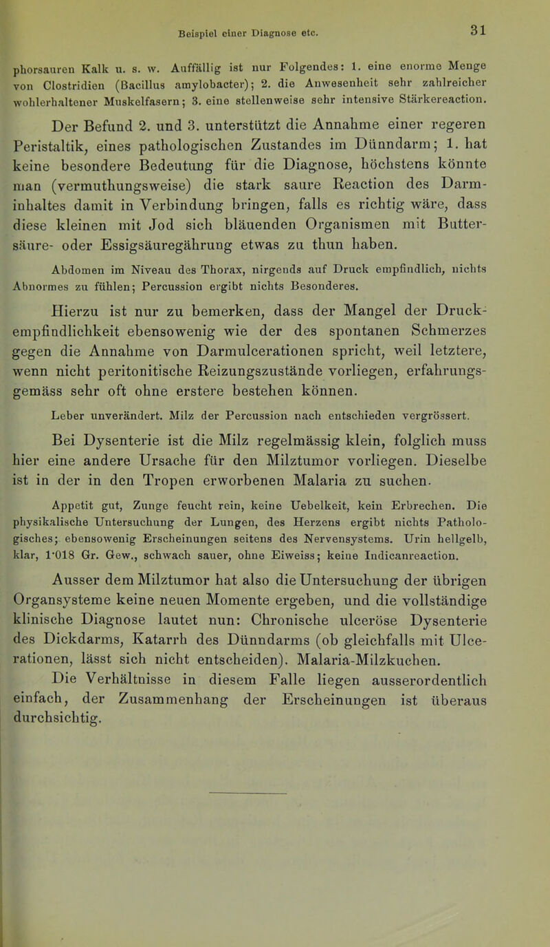 phorsauren Kalk u. s. w. Auffällig ist nur Folgendes: 1. eine enorme Menge von Clostridien (Bacillus amylobacter); 2. die Anwesenheit sehr zahlreicher wohlerhaltener Muskelfasern; 3. eine stellenweise sehr intensive Stärkereaction. Der Befund 2. und 3. unterstützt die Annahme einer regeren Peristaltik, eines pathologischen Zustandes im Dünndarm; 1. hat keine besondere Bedeutung für die Diagnose, höchstens könnte man (vermuthungsweise) die stark saure Reaction des Darm- inhaltes damit in Verbindung bringen, falls es richtig wäre, dass diese kleinen mit Jod sich bläuenden Organismen mit Butter- säure- oder Essigsäuregährung etwas zu thun haben. Abdomen im Niveau des Thorax, nirgends auf Druck empfindlich, nichts Abnormes zu fühlen; Percussion ergibt nichts Besonderes. Hierzu ist nur zu bemerken, dass der Mangel der Druck- empfindlichkeit ebensowenig wie der des spontanen Schmerzes gegen die Annahme von Darmulcerationen spricht, weil letztere, wenn nicht peritonitische Reizungszustände vorliegen, erfahrungs- gemäss sehr oft ohne erstere bestehen können. Leber unverändert. Milz der Percussion nach entschieden vergrössert. Bei Dysenterie ist die Milz regelmässig klein, folglich muss hier eine andere Ursache für den Milztumor vorliegen. Dieselbe ist in der in den Tropen erworbenen Malaria zu suchen. Appetit gut, Zunge feucht rein, keine Uebelkeit, kein Erbrechen. Die physikalische Untersuchung der Lungen, des Herzens ergibt nichts Patholo- gisches; ebensowenig Erscheinungen seitens des Nervensystems. Urin hellgelb, klar, I'OIS Gr. Gew., schwach sauer, ohne Eiweiss; keine Indicanreaction. Ausser dem Milztumor hat also die Untersuchung der übrigen Organsysteme keine neuen Momente ergeben, und die vollständige klinische Diagnose lautet nun: Chronische ulceröse Dysenterie des Dickdarms, Katarrh des Dünndarms (ob gleichfalls mit Ulce- rationen, lässt sich nicht entscheiden). Malaria-Milzkuchen. Die Verhältnisse in diesem Falle liegen ausserordentlich einfach, der Zusammenhang der Erscheinungen ist überaus durchsichtig.