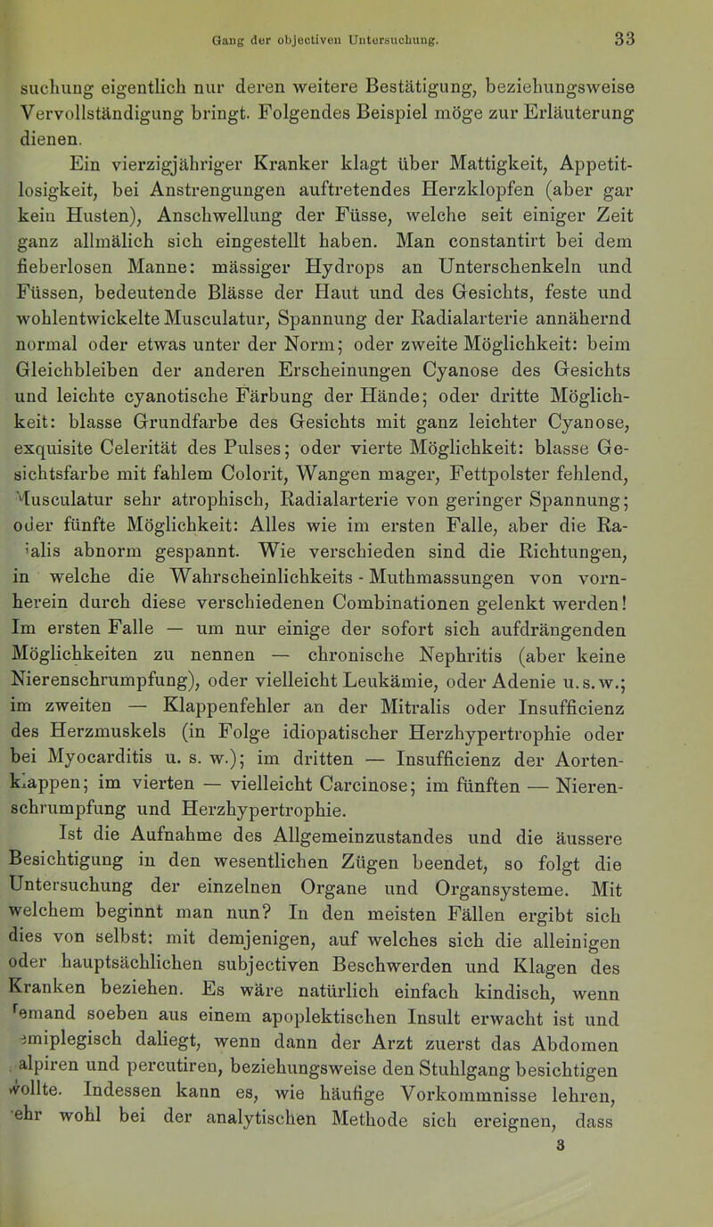 sucliimg eigentlich nur deren weitere Bestätigung, beziehungsweise Vervollständigung bringt. Folgendes Beispiel möge zur Erläuterung dienen. Ein vierzigjähriger Kranker klagt über Mattigkeit, Appetit- losigkeit, bei Anstrengungen auftretendes Herzklopfen (aber gar kein Husten), Anschwellung der Füsse, welche seit einiger Zeit ganz allmälich sich eingestellt haben. Man constantirt bei dem fieberlosen Manne: mässiger Hydrops an Unterschenkeln und Füssen, bedeutende Blässe der Haut und des Glesichts, feste und wohlentwickelte Musculatur, Spannung der Radialarterie annähernd normal oder etwas unter der Norm; oder zweite Möglichkeit: beim Gleichbleiben der anderen Erscheinungen Cyanose des Gesichts und leichte cyanotische Färbung der Hände; oder dritte Möglich- keit: blasse Grundfarbe des Gesichts mit ganz leichter Cyanose, exquisite Celerität des Pulses; oder vierte Möglichkeit: blasse Ge- sichtsfarbe mit fahlem Colorit, Wangen mager, Fettpolster fehlend, ‘dusculatur sehr atrophisch, Radialarterie von geringer Spannung; oder fünfte Möglichkeit: Alles wie im ersten Falle, aber die Ra- ’alis abnorm gespannt. Wie verschieden sind die Richtungen, in welche die Wahrscheinlichkeits - Muthmassungen von vorn- herein durch diese verschiedenen Combinationen gelenkt werden! Im ersten Falle — um nur einige der sofort sich aufdrängenden Möglichkeiten zu nennen — chronische Nephritis (aber keine Nierenschrumpfung), oder vielleicht Leukämie, oder Adenie u.s.w.; im zweiten — Klappenfehler an der Mitralis oder Insufficienz des Herzmuskels (in Folge idiopatischer Herzhypertrophie oder bei Myocarditis u. s. w.); im dritten — Insufficienz der Aorten- klappen; im vierten — vielleicht Carcinose; im fünften — Nieren- schrumpfung und Herzhypertrophie. Ist die Aufnahme des Allgemeinzustandes und die äussere Besichtigung in den wesentlichen Zügen beendet, so folgt die Untersuchung der einzelnen Organe und Organsysteme. Mit welchem beginnt man nun? In den meisten Fällen ergibt sich dies von selbst: mit demjenigen, auf welches sich die alleinigen oder hauptsächlichen subjectiven Beschwerden und Klagen des Kranken beziehen. Es wäre natürlich einfach kindisch, wenn •^emand soeben aus einem apoplektischen Insult erwacht ist und imiplegisch daliegt, wenn dann der Arzt zuerst das Abdomen alpiren und percutiren, beziehungsweise den Stuhlgang besichtigen vvollte. Indessen kann es, wie häufige Vorkommnisse lehren, ehr wohl bei der analytischen Methode sich ereignen, dass 3