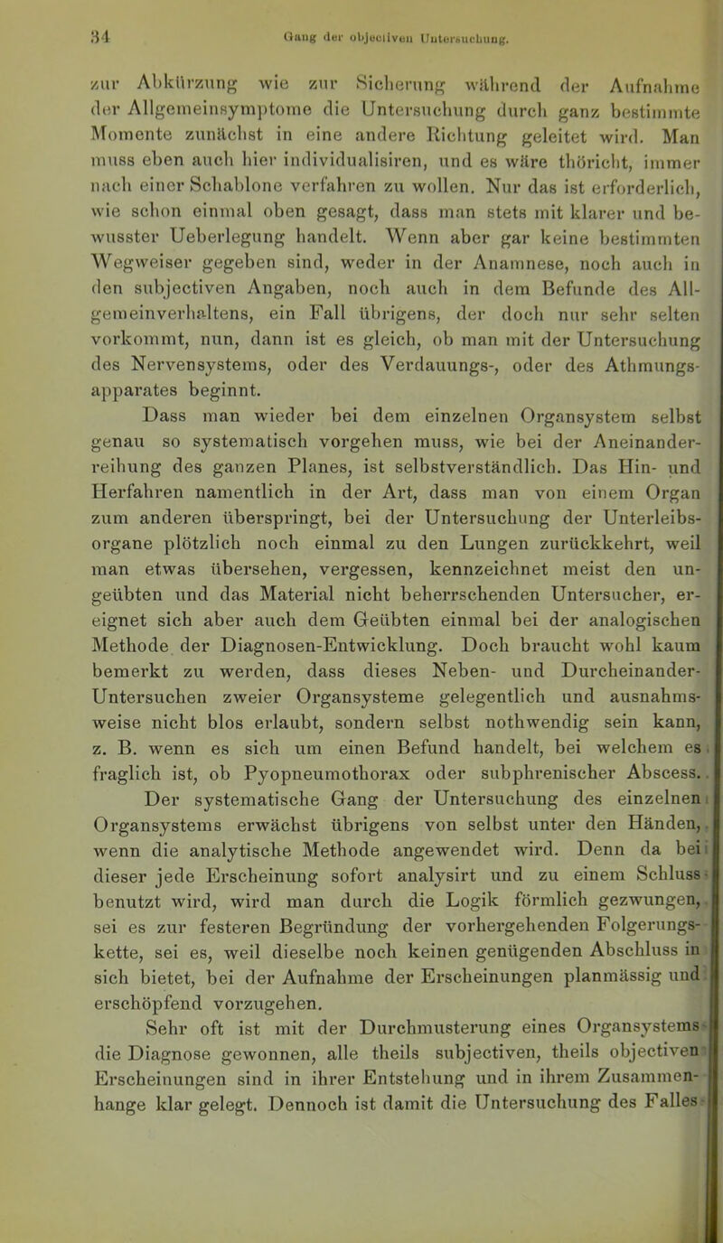zur Abkürzung wie zur Slclienmg während der Aufnabine der AllgenieinBym])t()ine die Untersueliung durcli ganz beßtimmte Momente zunäcbst in eine andere Ricbtung geleitet wird. Man muss eben aucli liier individualisiren, und es wäre thöriclit, immer micli einer Schablone verfahren zu wollen. Nur das ist erforderlich, wie schon einmal oben gesagt, dass man stets mit klarer und be- wusster Ueberlegung handelt. Wenn aber gar keine bestimmten Wegweiser gegeben sind, weder in der Anamnese, noch auch in den subjectiven Angaben, noch auch in dem Befunde des All- gemeinverhaltens, ein Fall übrigens, der doch nur sehr selten vorkommt, nun, dann ist es gleich, ob man mit der Untersuchung des Nervensystems, oder des Verdauungs-, oder des Athmungs- apparates beginnt. Dass man wieder bei dem einzelnen Organsystem selbst genau so systematisch vergehen muss, wie bei der Aneinander- reihung des ganzen Planes, ist selbstverständlich. Das Hin- und Herfahren namentlich in der Art, dass man von einem Organ zum anderen überspringt, bei der Untersuchung der Unterleibs- organe plötzlich noch einmal zu den Lungen zurückkehrt, weil man etwas übersehen, vergessen, kennzeichnet meist den un- geübten und das Material nicht beherrschenden Untersucher, er- eignet sich aber auch dem Oeübten einmal bei der analogischen Methode der Diagnosen-Entwicklung. Doch braucht wohl kaum bemerkt zu werden, dass dieses Neben- und Durcheinander- Untersuchen zweier Organsysteme gelegentlich und ausnahms- weise nicht blos erlaubt, sondern selbst nothwendig sein kann, z. B. wenn es sich um einen Befund handelt, bei welchem es. fraglich ist, ob Pyopneumothorax oder subphrenischer Abscess., Der systematische Gang der Untersuchung des einzelnem Organsystems erwächst übrigens von selbst unter den Händen,, wenn die analytische Methode angewendet wird. Denn da beii dieser jede Erscheinung sofort analysirt und zu einem Schluss ^ benutzt wird, wird man durch die Logik förmlich gezwungen,, sei es zur festeren Begründung der vorhergehenden Folgerungs- kette, sei es, weil dieselbe noch keinen genügenden Abschluss in sich bietet, bei der Aufnahme der Erscheinungen planmässig und. erschöpfend vorzugehen. Sehr oft ist mit der Durchmusterung eines Organsystems' die Diagnose gewonnen, alle theils subjectiven, theils objectiven' Erscheinungen sind in ihrer Entstehung und in ihrem Zusammen- hänge klar gelegt. Dennoch ist damit die Untersuchung des Falles-