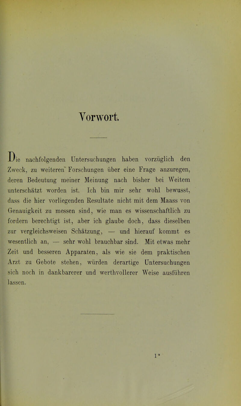 Vorwort. Die nachfolgenden Untersuchungen haben vorzüglich den Zweck, zu weiteren' Forschungen über eine Frage anzuregen, deren Bedeutung meiner Meinung nach bisher bei Weitem unterschätzt worden ist. Ich bin mir sehr wohl bewusst, dass die hier vorliegenden Resultate nicht mit dem Maass von Genauigkeit zu messen sind, wie man es wissenschaftlich zu fordern berechtigt ist, aber ich glaube doch, dass dieselben zur vergleichsweisen Schätzung, — und hierauf kommt es wesentlich an, — sehr wohl brauchbar sind. Mit etwas mehr Zeit und besseren Apparaten, als wie sie dem praktischen Arzt zu Gebote stehen, würden derartige Untersuchungen sich noch in dankbarerer und werthvollerer Weise ausführen lassen. 1*