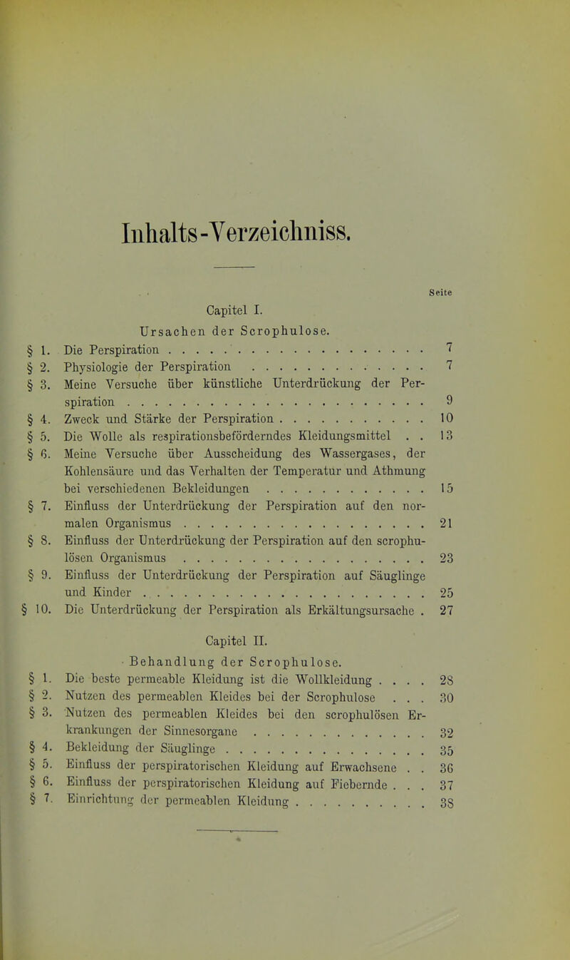 Inhalts -Verzeichniss. Capitel I. Ursachen der Scrophulose. § 1. Die Perspiration § 2. Physiologie der Perspiration § 3. Meine Versuche über künstliche Unterdrückung der Per- spiration § 4. Zweck und Stärke der Perspiration § 5. Die Wolle als respirationsbeförderndes Kleidungsmittel . . § G. Meine Versuche über Ausscheidung des Wassergases, der Kohlensäure und das Verhalten der Temperatur und Athmung bei verschiedenen Bekleidungen § 7. Einfluss der Unterdrückung der Perspiration auf den nor- malen Organismus § 8. Einfluss der Unterdrückung der Perspiration auf den scrophu- lösen Organismus § 9. Einfluss der Unterdrückung der Perspiration auf Säuglinge und Kinder § 10. Die Unterdrückung der Perspiration als Erkältungsursache . Capitel II. Behandlung der Scrophulose. § 1. Die beste permeable Kleidung ist die Wollkleidung . . . . § 2. Nutzen des permeablen Kleides bei der Scrophulose . . . § 3. Nutzen des permeablen Kleides bei den scrophulösen Er- krankungen der Sinnesorgane § 4. Bekleidung der Säuglinge § 5. Einfluss der perspiratorischen Kleidung auf Erwachsene . . § G. Einfluss der perspiratorischen Kleidung auf Fiebernde . . . § 7. Einrichtung der permeablen Kleidung Seite 7 7 9 10 13 15 21 23 25 27 28 30 32 35 3G 37 3S