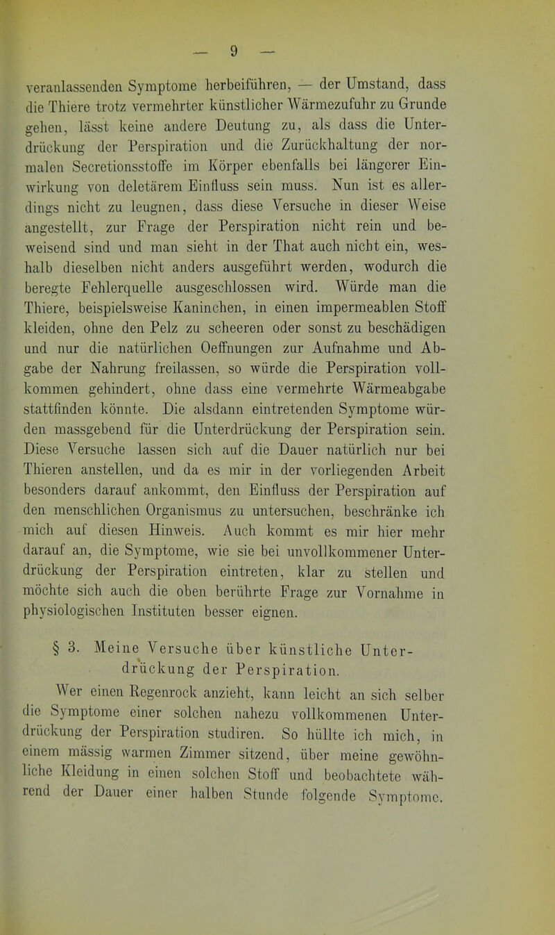 veranlassenden Symptome herbeiführen, — der Umstand, dass die Thiere trotz vermehrter künstlicher Wärmezufuhr zu Grunde gehen, lässt keine andere Deutung zu, als dass die Unter- drückung der Perspiration und die Zurückhaltung der nor- malen Secretionsstoffe im Körper ebenfalls bei längerer Ein- wirkung von deletärem Einfluss sein muss. Nun ist es aller- dings nicht zu leugnen, dass diese Versuche in dieser Weise angestellt, zur Frage der Perspiration nicht rein und be- weisend sind und man sieht in der That auch nicht ein, wes- halb dieselben nicht anders ausgeführt werden, wodurch die beregte Fehlerquelle ausgeschlossen wird. Würde man die Thiere, beispielsweise Kaninchen, in einen impermeablen Stoff kleiden, ohne den Pelz zu scheeren oder sonst zu beschädigen und nur die natürlichen Oeffnungen zur Aufnahme und Ab- gabe der Nahrung freilassen, so würde die Perspiration voll- kommen gehindert, ohne dass eine vermehrte Wärmeabgabe stattfinden könnte. Die alsdann eintretenden Symptome wür- den massgebend für die Unterdrückung der Perspiration sein. Diese Versuche lassen sich auf die Dauer natürlich nur bei Thieren anstellen, und da es mir in der vorliegenden Arbeit besonders darauf ankommt, den Einfluss der Perspiration auf den menschlichen Organismus zu untersuchen, beschränke ich mich auf diesen Hinweis. Auch kommt es mir hier mehr darauf an, die Symptome, wie sie bei unvollkommener Unter- drückung der Perspiration eintreten, klar zu stellen und möchte sich auch die oben berührte Frage zur Vornahme in physiologischen Instituten besser eignen. § 3. Meine Versuche über künstliche Unter- drückung der Perspiration. Wer einen Regenrock anzieht, kann leicht an sich selber die Symptome einer solchen nahezu vollkommenen Unter- drückung der Perspiration studiren. So hüllte ich mich, in einem mässig warmen Zimmer sitzend, über meine gewöhn- liche Kleidung in einen solchen Stoff und beobachtete wäh- rend der Dauer einer halben Stunde folgende Symptome.