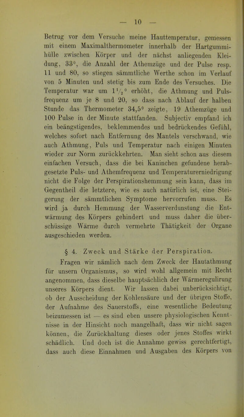 Betrug vor dem Versuche meine Hauttemperatur, gemessen mit einem Maximalthermometer innerhalb der Hartgummi- hülle zwischen Körper und der nächst anliegenden Klei- dung, 33°, die Anzahl der Athemzüge und der Pulse resp. 11 und 80, so stiegen sämmtliche Werthe schon im Verlauf von 5 Minuten und stetig bis zum Ende des Versuches. Die Temperatur war um 1V20 erhöht, die Athmung und Puls- frequenz um je 8 und 20, so dass nach Ablauf der halben Stunde das Thermometer 34,5° zeigte, 19 Athemzüge und 100 Pulse in der Minute stattfanden. Subjectiv empfand ich ein beängstigendes, beklemmendes und bedrückendes Gefühl, welches sofort nach Entfernung des Mantels verschwand, wie auch Athmung, Puls und Temperatur nach einigen Minuten wieder zur Norm zurückkehrten. Man sieht schon aus diesem einfachen Versuch, dass die bei Kaninchen gefundene herab- gesetzte Puls- und Athemfrequenz und Temperaturerniedrigung nicht die Folge der Perspirationshemmung sein kann, dass im Gegentheil die letztere, wie es auch natürlich ist, eine Stei- gerung der sämmtlichen Symptome hervorrufen muss. Es wird ja durch Hemmung der Wasser Verdunstung die Ent- warnung des Körpers gehindert und muss daher die über- schüssige Wärme durch vermehrte Thätigkeit der Organe ausgeschieden werden. § 4. Zweck und Stärke der Perspiration. Fragen wir nämlich nach dem Zweck der Hautathmung für unsern Organismus, so wird wohl allgemein mit Recht angenommen, dass dieselbe hauptsächlich der Wärmeregulirung unseres Körpers dient. Wir lassen dabei unberücksichtigt, ob der Ausscheidung der Kohlensäure und der übrigen Stoffe, der Aufnahme des Sauerstoffs, eine wesentliche Bedeutung beizumessen ist — es sind eben unsere physiologischen Kennt- nisse in der Hinsicht noch mangelhaft, dass wir nicht sagen können, die Zurückhaltung dieses oder jenes Stoßes wirkt schädlich. Und doch ist die Annahme gewiss gerechtfertigt, dass auch diese Einnahmen und Ausgaben des Körpers von