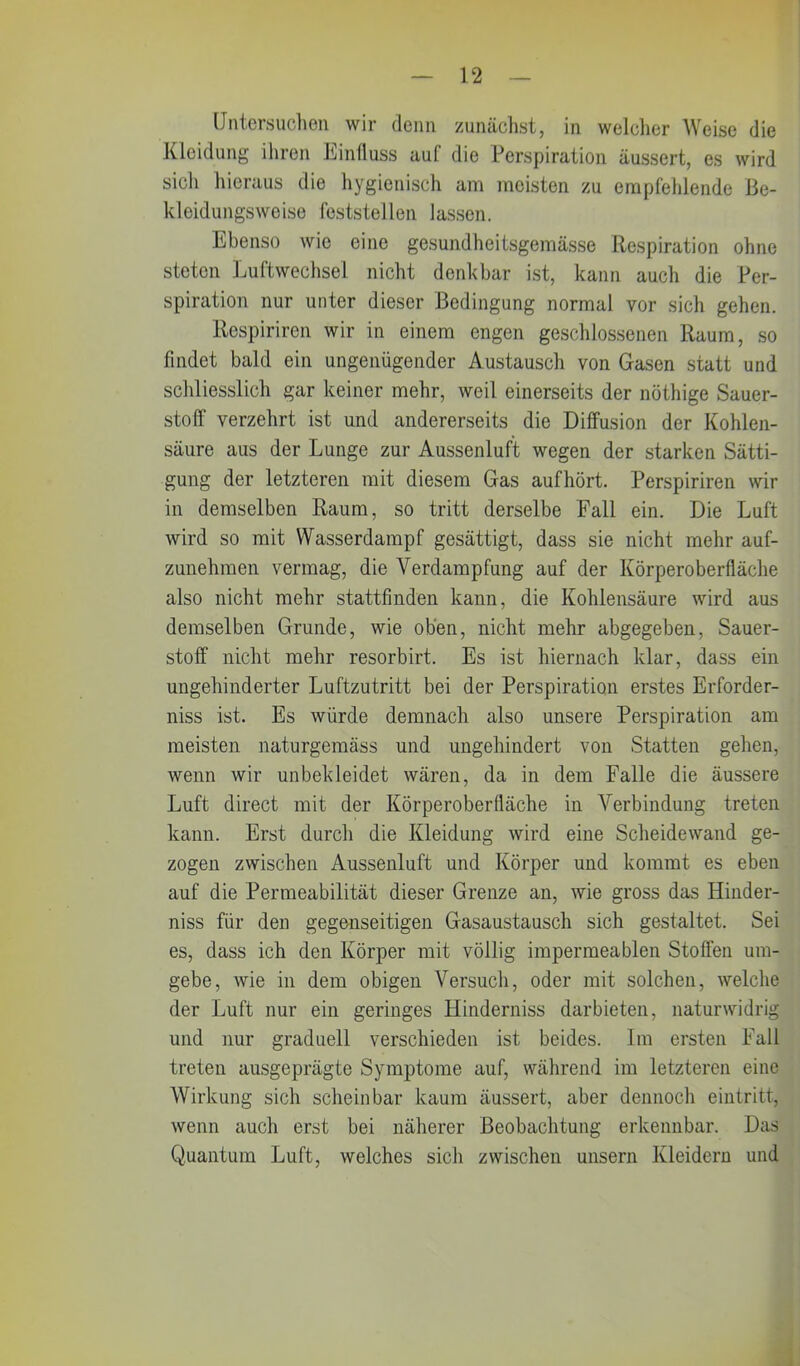 Untersuchen wir denn zunächst, in welcher Weise die Kleidung ihren Einfluss auf die Perspiration äussert, es wird sicli hieraus die hygienisch am meisten zu empfehlende Be- kleidungsweise feststellen lassen. Ebenso wie eine gesundheitsgemässe Respiration ohne steten Luftwechsel nicht denkbar ist, kann auch die Per- spiration nur unter dieser Bedingung normal vor sich gehen. Rcspiriren wir in einem engen geschlossenen Raum, so findet bald ein ungenügender Austausch von Gasen statt und schliesslich gar keiner mehr, weil einerseits der nöthige Sauer- stoff verzehrt ist und andererseits die Diffusion der Kohlen- säure aus der Lunge zur Aussenluft wegen der starken Sätti- gung der letzteren mit diesem Gas aufhört. Perspiriren wir in demselben Raum, so tritt derselbe Fall ein. Die Luft wird so mit Wasserdampf gesättigt, dass sie nicht mehr auf- zunehmen vermag, die Verdampfung auf der Körperoberfläche also nicht mehr stattfinden kann, die Kohlensäure wird aus demselben Grunde, wie oben, nicht mehr abgegeben, Sauer- stoff nicht mehr resorbirt. Es ist hiernach klar, dass ein ungehinderter Luftzutritt bei der Perspiration erstes Erforder- niss ist. Es würde demnach also unsere Perspiration am meisten naturgemäss und ungehindert von Statten gehen, wenn wir unbekleidet wären, da in dem Falle die äussere Luft direct mit der Körperoberfläche in Verbindung treten kann. Erst durch die Kleidung wird eine Scheidewand ge- zogen zwischen Aussenluft und Körper und kommt es eben auf die Permeabilität dieser Grenze an, wie gross das Hinder- niss für den gegenseitigen Gasaustausch sich gestaltet. Sei es, dass ich den Körper mit völlig impermeablen Stoffen um- gebe, wie in dem obigen Versuch, oder mit solchen, welche der Luft nur ein geringes Hinderniss darbieten, naturwidrig und nur graduell verschieden ist beides. Im ersten Fall treten ausgeprägte Symptome auf, während im letzteren eine Wirkung sich scheinbar kaum äussert, aber dennoch eintritt, wenn auch erst bei näherer Beobachtung erkennbar. Das Quantum Luft, welches sich zwischen unsern Kleidern und