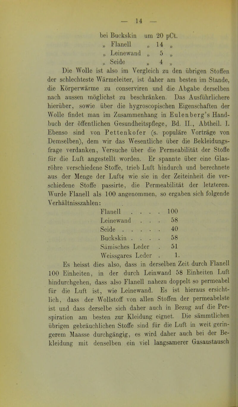 bei Buckskin um 20 pCt. » Flanell „ 14 M „ Leinewand () 5 „ » Seide ,, 4 » Die Wolle ist also im Vergleich zu den übrigen Stoffen der schlechteste Wärmeleiter, ist daher am besten im Stande, die Körperwärme zu conserviren und die Abgabe derselben nach aussen möglichst zu beschränken. Das Ausführlichere hierüber, sowie über die hygroscopischen Eigenschaften der Wolle findet man im Zusammenhang in Eulenberg’s Hand- buch der öffentlichen Gesundheitspflege, Bd. II., Abtheil. I. Ebenso sind von Pettenkofer (s. populäre Vorträge von Demselben), dem wir das Wesentliche über die Bekleidungs- frage verdanken, Versuche über die Permeabilität der Stoffe für die Luft angestellt worden. Er spannte über eine Glas- röhre verschiedene Stoffe, trieb Luft hindurch und berechnete aus der Menge der Luft$ wie sie in der Zeiteinheit die ver- schiedene Stoffe passirte, die Permeabilität der letzteren. Wurde Flanell als 100 angenommen, so ergaben sich folgende Verhältnisszahlen: Flanell .... 100 Leinewand ... 58 Seide 40 Buckskin .... 58 Sämisch es Leder . 51 Weissgares Leder . 1. Es heisst dies also, dass in derselben Zeit durch Flanell 100 Einheiten, in der durch Leinwand 58 Einheiten Luft hindurchgehen, dass also Flanell nahezu doppelt so permeabel für die Luft ist, wie Leinewand. Es ist hieraus ersicht- lich, dass der Wollstoff von allen Stoffen der permeabelste ist und dass derselbe sieh daher auch in Bezug auf die Per- spiration am besten zur Kleidung eignet. Die sämmtlichen übrigen gebräuchlichen Stoffe sind für die Luft in weit gerin- gerem Maasse durchgängig, es wird daher auch bei der Be- kleidung mit denselben ein viel langsamerer Gasaustausch