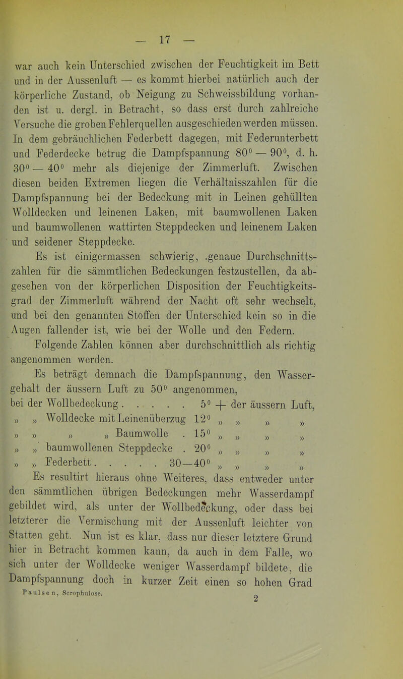 war auch kein Unterschied zwischen der Feuchtigkeit im Bett und in der Aussenluft — es kommt hierbei natürlich auch der körperliche Zustand, ob Neigung zu Schweissbildung vorhan- den ist u. dergl. in Betracht, so dass erst durch zahlreiche Versuche die groben Fehlerquellen ausgeschieden werden müssen. In dem gebräuchlichen Federbett dagegen, mit Federunterbett und Federdecke betrug die Dampfspannung 80° — 90°, d. h. 30° — 40° mehr als diejenige der Zimmerluft. Zwischen diesen beiden Extremen liegen die Verhältnisszahlen für die Dampfspannung bei der Bedeckung mit in Leinen gehüllten Wolldecken und leinenen Laken, mit baumwollenen Laken und baumwollenen wattirten Steppdecken und leinenem Laken und seidener Steppdecke. Es ist einigermassen schwierig, .genaue Durchschnitts- zahlen für die sämmtlichen Bedeckungen festzustellen, da ab- gesehen von der körperlichen Disposition der Feuchtigkeits- grad der Zimmerluft während der Nacht oft sehr wechselt, und bei den genannten Stoffen der Unterschied kein so in die Augen fallender ist, wie bei der Wolle und den Federn. Folgende Zahlen können aber durchschnittlich als richtig angenommen werden. Es beträgt demnach die Dampfspannung, den Wasser- gehalt der äussern Luft zu 50° angenommen, bei der Wollbedeckung 5° —(— der äussern Luft, » » Wolldecke mit Leinenüberzug 12° „ „ » B » » » » Baumwolle . 15° » a » » » » bäum wollenen Steppdecke . 20° „ „ „ M » » Federbett 30-40° Ä # 8 » Es resultirt hieraus ohne Weiteres, dass entweder unter den sämmtlichen übrigen Bedeckungen mehr Wasserdampf gebildet wird, als unter der Wollbedeckung, oder dass bei letzterer die Vermischung mit der Aussenluft leichter von Statten geht. Nun ist es klar, dass nur dieser letztere Grund hier in Betracht kommen kann, da auch in dem Falle, wo sich unter der Wolldecke weniger Wasserdampf bildete, die Dampfspannung doch in kurzer Zeit einen so hohen Grad Pa ul seil, Scrophulose.