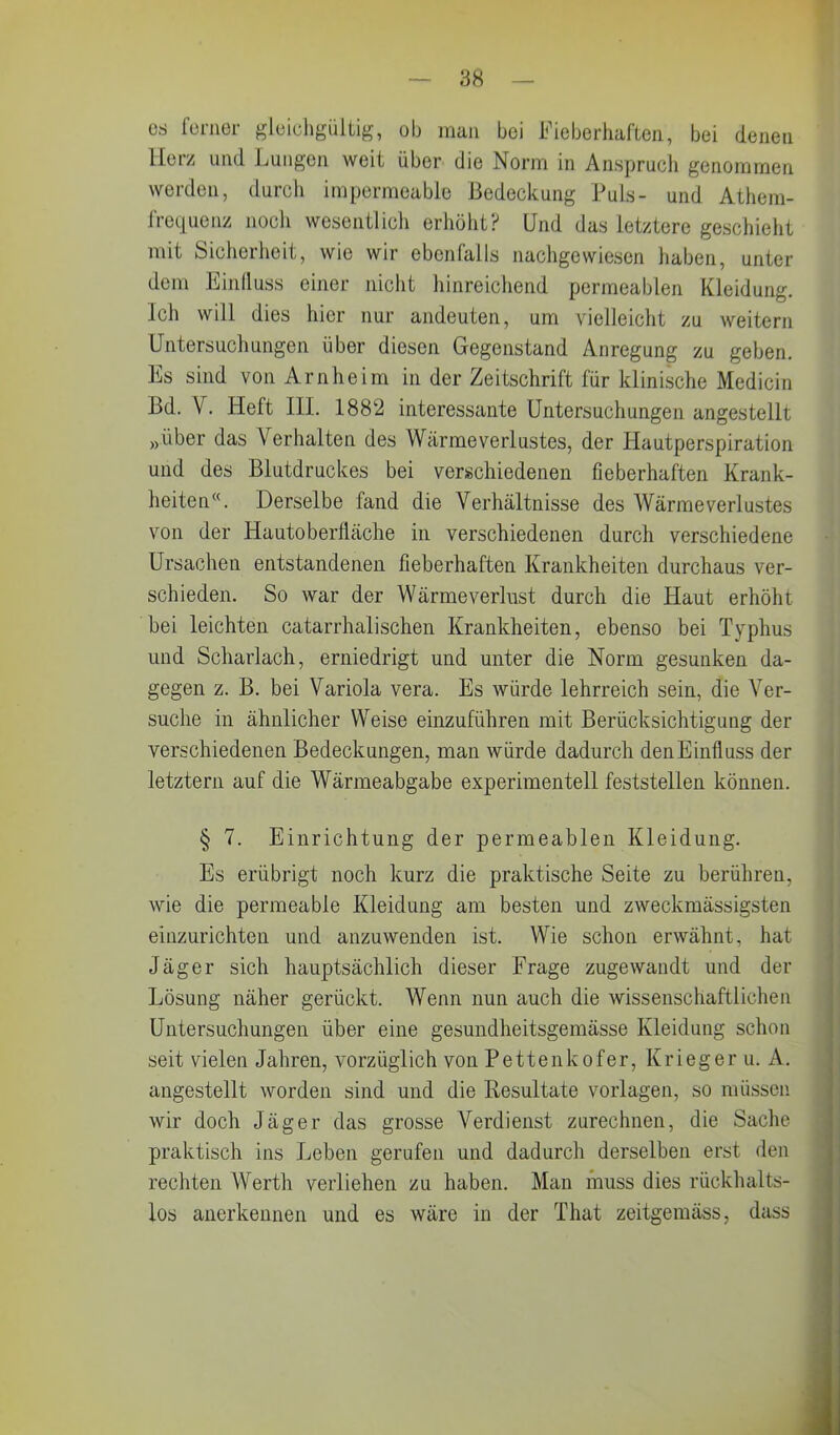 es ferner gleichgültig, ob man bei Fieberhaften, bei denen Herz und Lungen weit über die Norm in Anspruch genommen werden, durch impermeable Bedeckung Puls- und Athem- frequenz noch wesentlich erhöht? Und das letztere geschieht mit Sicherheit, wie wir ebenfalls nachgewiesen haben, unter dem Einfluss einer nicht hinreichend permeablen Kleidung. Ich will dies hier nur andeuten, um vielleicht zu weitern Untersuchungen über diesen Gegenstand Anregung zu geben. Es sind von Arnheim in der Zeitschrift für klinische Medicin Bd. V. Heft III. 1882 interessante Untersuchungen angestellt »über das Verhalten des Wärmeverlustes, der Hautperspiration und des Blutdruckes bei verschiedenen fieberhaften Krank- heiten“. Derselbe fand die Verhältnisse des Wärmeverlustes von der Hautoberfläche in verschiedenen durch verschiedene Ursachen entstandenen fieberhaften Krankheiten durchaus ver- schieden. So war der Wärmeverlust durch die Haut erhöht bei leichten catarrhalisehen Krankheiten, ebenso bei Typhus und Scharlach, erniedrigt und unter die Norm gesunken da- gegen z. B. bei Variola vera. Es würde lehrreich sein, die Ver- suche in ähnlicher Weise einzuführen mit Berücksichtigung der verschiedenen Bedeckungen, man würde dadurch denEinfluss der letztem auf die Wärmeabgabe experimentell feststellen können. § 7. Einrichtung der permeablen Kleidung. Es erübrigt noch kurz die praktische Seite zu berühren, wie die permeable Kleidung am besten und zweckmässigsten einzurichten und anzuwenden ist. Wie schon erwähnt, hat Jäger sich hauptsächlich dieser Frage zugewandt und der Lösung näher gerückt. Wenn nun auch die wissenschaftlichen Untersuchungen über eine gesundheitsgemässe Kleidung schon seit vielen Jahren, vorzüglich von Pettenkofer, Krieger u. A. angestellt worden sind und die Resultate Vorlagen, so müssen wir doch Jäger das grosse Verdienst zurechnen, die Sache praktisch ins Leben gerufen und dadurch derselben erst den rechten Wertli verliehen zu haben. Man muss dies rückhalts- los anerkennen und es wäre in der Tliat zeitgemäss, dass