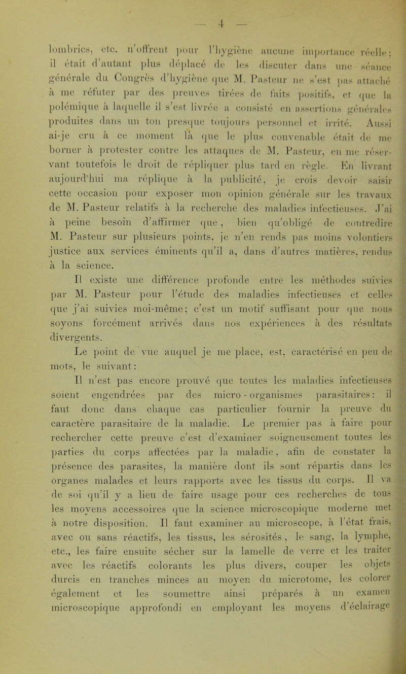 ■4 lombrics, etc. n’otirciit pour riiygiciic aucune importance réelle; il était (l’autant plus déplacé de les discuter dans uni; séance générale du Congrès d’iiygiène ipic M. l’asteur ne s’est ]>as attaché à me réfuter ]>ar des preuves tirées de taits ])ositifs, et ipie la polémiipie à laipielle il s’est livrée a consisté en assertioiin générales produites dans un ton prcsipie toujours personnel et irrité. Aussi ai-je cru a ce moment la ijiie le plus convi'iiablc était di; me borner à protester contre les attaques de. 1\I. l-’asteiir, en me réser- vant toutefois le droit de riqdiqiier plus tard en règle. !0n livrant aujourd’hui ma réplii^ue à la publicité, je. crois devoir saisir cette occasion poiu’ exposer mon iqnnion générale sur les travaux de ]\r. Pasteur relatifs à la recherche des maladies infectieuses. .l’ai à peine besoin d’affirmer que, bien qu’obligé de contredire M. Pasteur sur plusieurs ])oints, je n’en rends ]jas moins volontiers justice aux services éminents qu’il a, dans d’autres matières, rendus à la science. Il existe une différence profonde entre les méthodes suivies ])ar M. Pasteur pour l’étude des maladies infectieuses et celles que j’ai suivies moi-même; c’est un motif suffisant pour ijue nous soyons forcément arrivés dans nos expériences à des résultats divergents. Le point de vue aiujuel je me ])lace, est, caractérisé en peu de mots, le suivant: Il n’est pas encore prouvé que toutes les maladies infectieuses soient engendrées par des jnicro - organismes ])arasitaires : il faut donc dans chaque cas particulier fournir la preuve du caractère parasitaire de la maladie. Le jiremier ]>as à faire pour rechercher cette preuve c’est d’examiner soigneusement toutes les parties du corps affectées par la maladie, afin de constater la présence des parasites, la manière dont ils sont répartis dans les organes malades et leurs ra])ports avec les tissus du coiqis. Il va de soi qu’il y a lieu de faire usage pour ces recherches de tous les moyens accessoires que la science microsco])ique moderne met à notre disposition. Il faut examiner au microscope, à l’état frais, avec ou sans réactifs, les tissus, les sérosités , le sang, la lymphe, etc., les faire ensuite sécher sur la lamelle de verre et les traiter avec les réactifs colorants les yjlus divers, couper les objets durcis en tranches minces au moyen du microtome, les colorer également et les soumettre ainsi ])réparés à un examen microscopique approfondi en emjjloyant les moyens d’éclairage