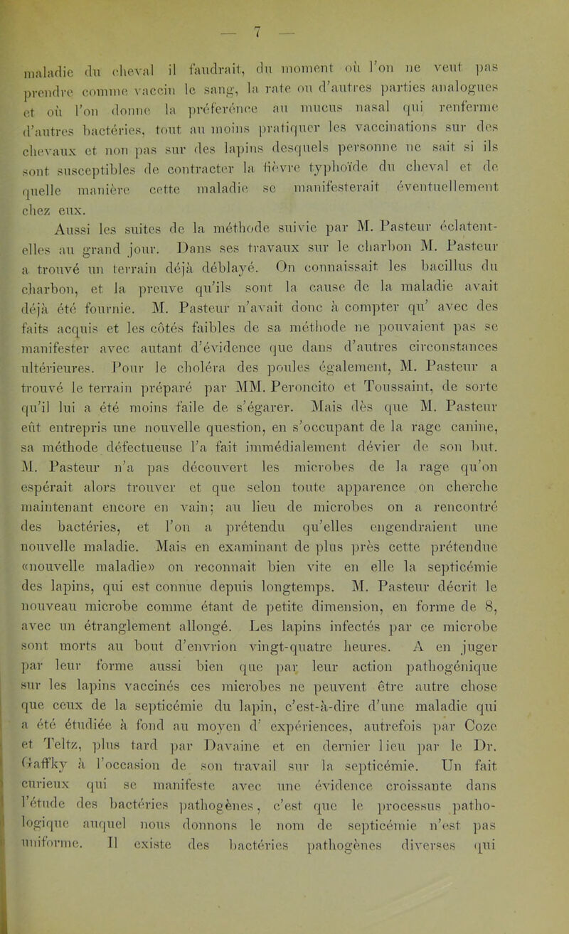 maladie du cheval il laudrait, du moment où Ton ne veut ])as prendre comme vaccin le sang, la rate on d’antres parties analogues et on l’on donne la ijréf'erénee an mnens nasal qui renferine d’antres bactéries, tout an moins pratiquer les vaccinations sur des chevaux et non j)as sur des lapins desquels personne ne sait si ils sont susceptibles de contracter la tièvre tyjdioïde du cheval et de (pielle manière cette maladie se manifesterait éventuellement chez eux. Aussi les suites de la méthode suivie par M. Pasteur éclatent- elles an grand jour. Dans ses travaux sur le charbon M. Pasteur a trouvé un terrain déjà déblayé. On connaissait les bacillns du charbon, et la preuve qu’ils sont la cause de la maladie avait déjà été fournie. M. Pasteur n’avait donc à coni])ter qu’ avec des faits acquis et les côtés faibles de sa méthode ne pouvaient pas sc manifester avec autant d’évidence (jue dans d’autres circonstances ultérieures. Pour le choléra des poules également, M. Pasteur a trouvé le terrain préparé par MM. Peroncito et Toussaint, de sorte qu’il lui a été moins faile de s’égarer. Mais dès que M. Pasteur eût entrepris une nouvelle question, en s’occupant de la rage canine, sa méthode défectueuse l’a fait immédialement dévier de sou but. .M. Pasteur n’a pas découvert les microbes de la rage qu’on espérait alors trouver et que selon toute apparence on cherche maintenant encore en vain; au lieu de microbes on a rencontré des bactéries, et l’on a prétendu qu’elles engendraient une nouvelle maladie. Mais en examinant de plus ])rès cette prétendue «nouvelle maladie» on reconnait bien vite en elle la septicémie des lapins, qui est connue depuis longtemps. M. Pasteur décrit le nouveau microbe comme étant de petite dimension, en forme de 8, avec un étranglement allongé. Les lapins infectés par ce microbe sont morts au bout d’envrion vingt-quatre heures. A en juger par leur forme aussi bien que par leur action pathogénique sur les lapins vaceinés ces microbes ne peuvent être autre chose que ecux de la septicémie du lapin, c’est-à-dire d’une maladie qui a été étudiée à fond au moyen d’ expériences, autrefois ])ar Cozc et d’eltz, ])lus tard ]>ar Davaine et en dernier lieu jiar le Dr. Gaffky à l’oceasion de son travail sur la septicémie. Un fait curieux qui se manifeste avec une évidence croissante dans 1 etiide des bactéries ])athogènes, c’est que le ]>rocessus ])atho- logique auquel nous donnons le nom de septicémie n’(^st ])as