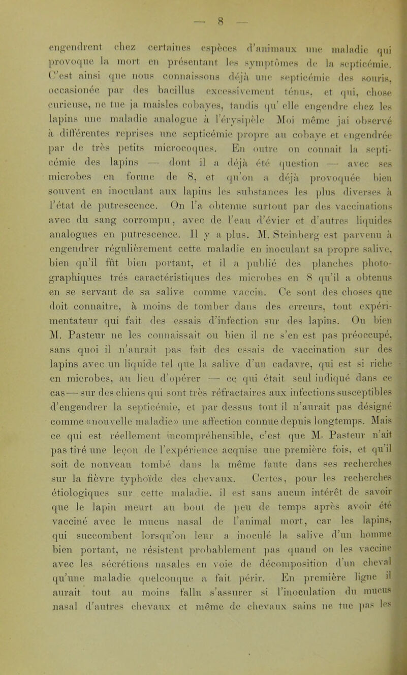 (Mignulvent cliez cerfaiiies (■s]h'‘C,os (l’aniiiwnix iiiu* maladie qui |)rovo(|iU! la mort ou ])r(iHeiitaut les sym))tômoH flo la Hopticômio. ( * est ainsi i|UO nous oomiaissous déjà mio soj)ticémio dos souris, oecasiouéo par des haoillus oxocssivomoiil ténus, et (pii, oIkjro curieuse, lu' tue ja maisles oobayc's, taudis (pi’ oll(‘ (mj'fuidrc* oliez les lapins une maladie analogue à leiysipido Moi uumie jai observé a dittereutes l’oprises une sc])ticémie pri^jiro an cobavm et ( ugoudréo ))ar do tr(‘s ])otits microooipios. Eu outre ou couuait la so])ti- ecmic des lapins — dont il a di^jà été (piestiou — avec ses microbes en forme de 8, et (pi’ou a (bqà provoipiée bien souvent en inoculant aux la])ius les substances les plus diverses à IbHat de putrescence. < )n Ta obtmme surtout par des vaccinations avec du sang corrompu, avec de l’eau d’évier et d’autrc.s liipiides analogues eu putrescence. H j a plus. iM. Steiuberg est parvenu à engendrer régulièrement cette maladie en inoculant sa jiropre salive, bien qu’il fût bien portant, et il a publié des ])lauclies photo- graphiques très caraetévistirpies des microbes eu 8 (ju’il a obtenus en se servant de sa salive comme vaccin, (’e sont des choses que doit counaitre, à moins de tomber dans des erreurs, tout expéri- mentateur qui fait des essais d’infection sur des lapins. Ou bien jM. Pasteur ne les connaissait ou bien il ne s’en est ]jas préoccupé, sans quoi il n’aurait ]jas fait des essais de vaccination sur des lapins avec un liipiide tel (jue la salive d’un cadavre, qui est si riche en microbes, au lieu d’o]iérer — ce (pii était seul indiqué dans ce cas—sur des chiens rpii sont très réfractaires aux infections susceptibles d’engendrer la se])ticémie, et ]>ar dessus tout il n’aurait pas désigné comme «nouvelle maladie» une atfection connue depuis longtemps. ]\Iais ce qui est réellement incmupréhensible, c’est que M- Pa.steur n’ait pas tiré une leium de l’expérience ac([uise une première fois, et qu’il soit de nouveau tombé dans la même faute dans ses recherches sur la fièvre tyjdioïde des chevaux. ( Vrtes, pour les recherches étiologiques sur cette maladie, il est sans aucun intérêt de savoir (pre le lapin meurt au bout de ])cu de temps après avoir été vacciné avec le mucus nasal de l’animal mort, car les lapins, ([ui succombent lorscpi’on leur a imtculé la salive d’un honmu' bien portant, ne résistent probablement ]>as (piand on les vaccine avec les sécrétions nasales en voie de déconqiosition d un cheval qu’une maladie (pielcom^uc a. fait ])érir. En première ligue il aurait tout au moins fallu s’assurer si l’iuoculatiou du mucus nasal d’autres chevaux et même de chevaux sains ne tue ]>as les i