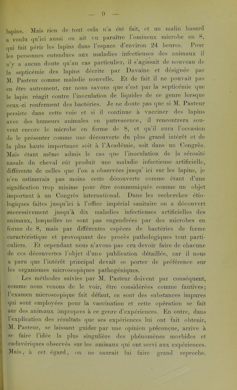— lapins. iMais rien de font eela n’a été tait, (it un malin lia.sard a voulu qu’ici amssi on ait \u paraître l’omineux inicrohe en 8, (jui fait périr les lapins dans l’espace d’environ 24 heures. IMur les personne.s entendues aux maladies intectieuse,s des aminaux il n’v a aucun doute ((u’au cas ])articulier, il s’a.ü-issait de nouveau de* la septicémie des lapins décrite par Davaine et désignée par .Al. Pastenr comme maladie nouvelle. Et de fait il ne ])Ouvait pas en être autrement, car nous savons que c’est par la septicémie que le lapin réagit contre l’inoculation de liquides de ce genre lorsque ceux-ci renferment des bactéries. Je ne doute pas que si Af. Pasteur persiste dans cette voie et si il continue à vacciner des lapins avec des humeurs animales en ]nitrescence, il rencontrera sou- vent encore le microbe en forme de 8, et qu’il aura l’occasion de le ])résenter comme une découverte du ])lus grand intérêt et de la ])lus haute importance soit à l’Académie, soit dans un Congrès. Alais étant même admis le cas que l’inoculation de la sérosité nasale du cheval eût produit une maladie infeetieuse artiiicielle, différente de celles que l’on a observées jusqu’ ici sur les lapins, je n’en estimerais pas moins cette découverte comme étant d’une signification trop minime pour être communiquée comme un objet important à un Congrès international. Dans les recherches étio- logiques faites jusqu’ici à l’oflice impérial sanitaire on a découvert successivement jusqu’à dix maladies infectieuses artificielles des animaux, lesquelles ne sont ])as engendrées par des microbes en forme de 8, mais par differentes espèces de bactéries de forme caractéristique et provoquant des procès pathologiques tout parti- culiers. Plt cependant nous n’avons pas cru devoir faire de chacune de CCS découvertes l’objet d’une publication détaillée, car il nous a paru que l’intérêt principal devait se porter de préférence sur les organismes microscopiques pathogéniques. Les méthodes suivies par M. Pasteur doivent par conséquent, i comme nous venons de le voir, être considérées comme fautives; 5 l’examen microseopique fait défaut, ce sont des substances impures qui sont em])loyées pour la vaccination et cette 0])ération se fait sur des aniniaux im])ro])ies à ce genre d’expériences. Pin outre, dans l’exjdication des résultats que ses ex])ériences lui ont fait obtenir, ^ Al. Pastenr, se laissant guider par une 0])inion ]jréconçue, arrive à I SC faire l’idée la plus singulière des phénomènes morbides et cadavériques observés sur les aminaux qui ont servi aux expériences, h Mais, il ect égard, on ne saurait lui faire grand reproche.