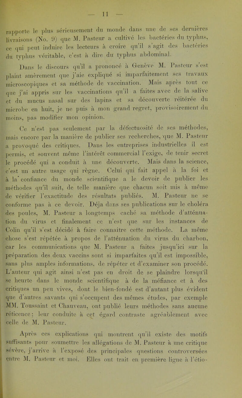 ra])povte le i)lus sévieusement du monde dans une de ses dernières livraisons (No. D) (|ue M. Pasteur a cultivé les bactéries du t.yplius, ce ([ui peut induire les lecteurs à croire qu’il s’agit des bactéries du tvplius véritable, c’est à dire du typlius abdominal. Dans le discours qu’il a prononcé à Genève M. Ibistcur s’est ])laint amèrement que j’aie exj)lique si inqjarfaitement ses travaux micvosco])iques et sa méthode de vaccination. Mais après tout ce que j’ai appris sur les vaccinations qu’il a faites avec de la salive et du mucus nasal sur des lapins et sa découverte réitérée du microbe en huit, je ne puis à mon grand regret, provisoirement du moins, pas modifier mon opinion. Ce n’est pas seulement par la détectuosité de ses méthodes, mais encore par la manière de publier ses recherches, (pie M. Pasteur a provocpié des critiques. Dans les entreprises industrielles il est permis, et souvent mcême l’intérêt commercial l’exige, de tenir secret le procédé rpii a conduit cà une découverte. Mais dans la science, c’est un autre usage qui règne. Celui ([ui fait appel à la foi et H la* confiance dn monde scientifique a le devoir de publier les méthodes qu’il suit, de telle manière que chacun soit mis à même de vérifier l’exactitude des résultats publiés. i\I. Pasteur ne se conforme pas à ce devoir. Déjà dans ses publications sur le choléra des poules, M. Pasteur a longtemps caché sa méthode d’atténua- tion du virus et finalement ce n’est que sur les instances de Colin qu’il s’est décidé à faire connaitre cette méthode. La même chose s’est répétée à propos de l’atténuation du virus du cliarbon, car les communications que M. Pasteur a faites jusqu’ici sur la préparation des deux vaccins sont si imparfaites (qu’il est impossible, sans q)lns amples informations, de réqiéter et d’examiner son procédé. L’auteur cpii agit ainsi n’est pas en droit de se plaindre lorsqu’il se heurte dans le monde scientifique à de la méfiance et à des criti(ques un peu vives, dont le bien-fondé est d’autant q)lus évident que d’autres savants (jui s’occupent des mêmes études, par exemple MM. Toussaint et Chauveau, ont publié leurs méthodes sans aucune I réticence; leur conduite à c(?.t égard contraste agréablement avec I celle de M. Pasteur. Après ces explications (pii montrent (pi’il existe, des motifs :i suffisants ])onr soumettre les allégations de M. Pastenr à nne criti(que ) entre iU. Pa.sb'ur et moi. Elles ont trait en jircmière ligne à l’étio-