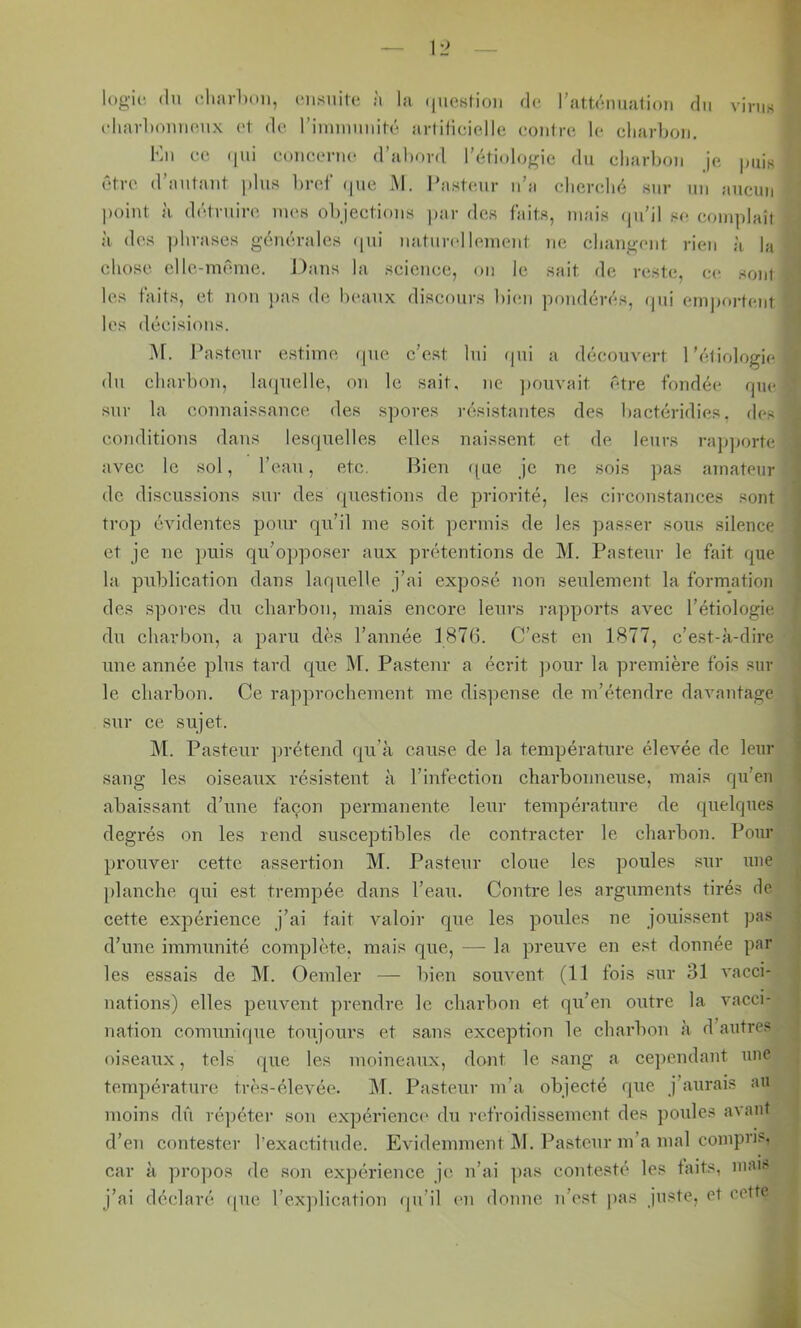 logic, (lu charlxm, nisnite à la (jiiosHoii de. rattdmiation du virus (diaid)ouu(Mtx ot de riiuiuuuité artilicielle coiilre le cliarLoij, Kii ce (jui c()iiC{M-u(‘ d’ahord l’étiologie du charbon je |mis être d’autant plus bref (|ue M. Pasteur n’a cbcrelié sur un aucun point à détruire mes objections j)ar des faits, mais (pi’il s(> complaît à des ])lirases générales (pii naturellement ne changent rien à la chose clle-mrmie. Dans la science, on le sait de reste, ce sont les faits, et non ))as de beaux discours bien pondérés, (pii emportent les décisions. >r. Pasteur estime cpie c’est lui (pii a découvert l’étiologie du charbon, laipielle, on le sait, ne ])0uvait (''*tre fondée rpu* sur la connaissance des s])ores résistantes des liactéridies. des conditions dans lesipielles elles naissent et de leurs rajiporte avec le sol, l’eau, etc. Bien ipie je ne sois ]>as amateur de discussions sur des (juestions de priorité, les circonstances sont trop évidentes pour qu’il me soit permis de les passer sous silence et je ne puis qu’ojjposer aux prétentions de M. Pasteur le fait que la publication dans laquelle j’ai exposé non seulement la formation des spores du cliarbon, mais encore, leurs rapports avec l’étiologie du charbon, a paru dès l’année 1876. C’est eu 1877, c’est-à-dire une année plus tard que M. Pasteur a écrit ])our la première fois sur le charbon. Ce ra])prochement me dis])ense de m’étendre davantage sur ce sujet. j\l. Pasteur ]jrétend qu’à cause de la température élevée de leur sang les oiseaux résistent à l’infection charbonneuse, mais qu’en abaissant d’une façon permanente leur température de quelques degrés on les rend susceptibles de contracter le charbon. Pour prouver cette assertion M. Pasteur cloue les poules sur une jilanche qui est trempée dans l’eau. Contre les arguments tirés de cette expérience j’ai tait valoir que les poules ne jouissent pas d’une immunité complète, mais que, — la preuve en est donnée par les essais de M. Oemler — bien souvent (11 fois sur 31 vacci- nations) elles peuvent prendre le charbon et qu’eu outre la vacci- nation comunirpie toujours et sans exception le charbon à d’autres oiseaux, tels r[ue les moineaux, dont le sang a cependant une température très-élevée. M. Pasteur m’a objecté que j aurais au moins dû ré])éter sou expérience' du refroidissement des poules avant d’en contester l’exactitude. Evidemment M. Pasteur m’a mal compris, car à ]U'opos de son expérience je n’ai ])as contesté les faits, mai. j’ai déclaré que l’explication (pi’il ('ii donne u’est pas juste, et cette U