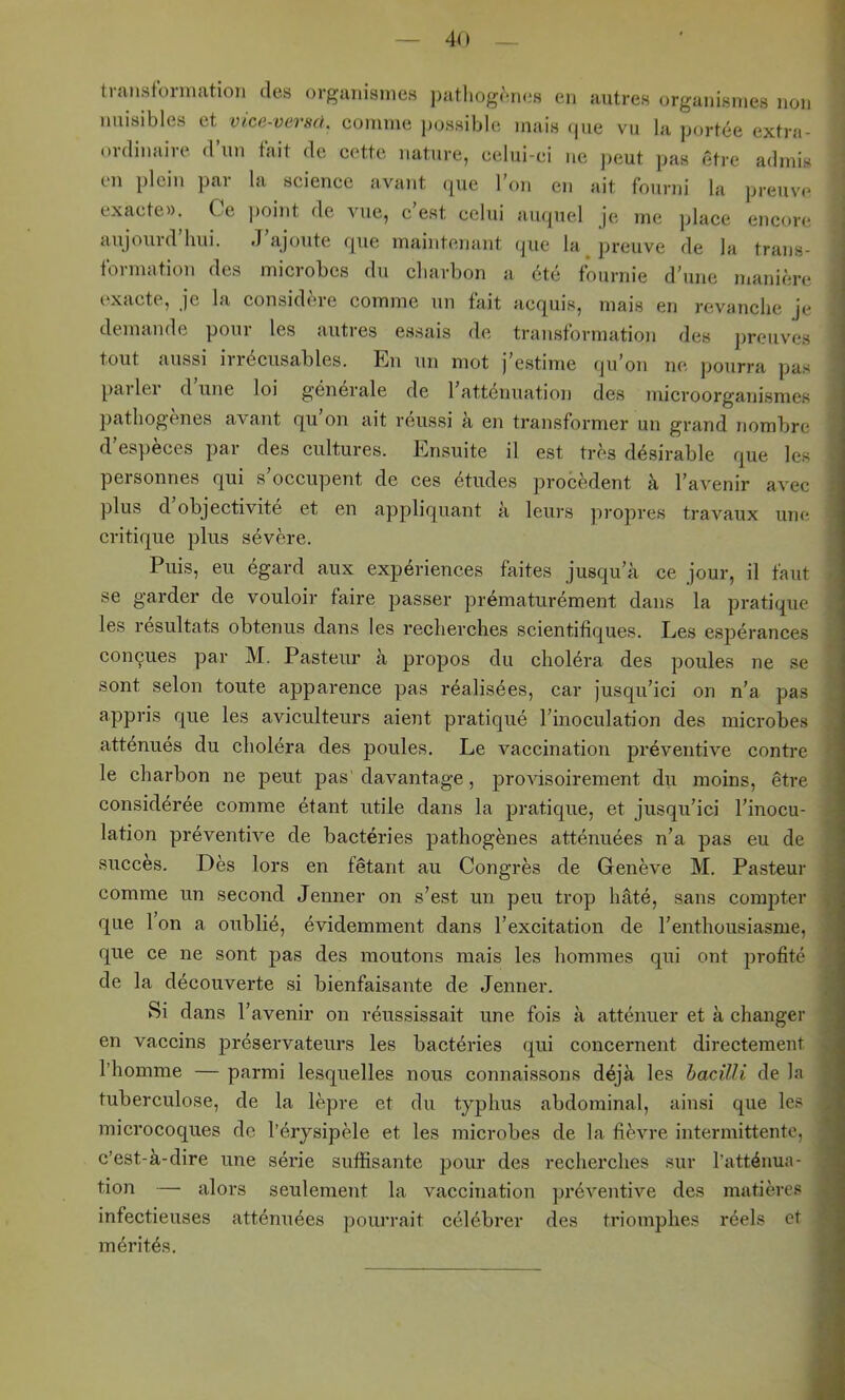 traiistbrmation des organismes pathogèiuîs en autres organismes non nuisibles et vice-verscl. comme possible mais <|ue vu la portée extra- ordinaire d’un tait de cette nature, celui-ci ne ],eut pas être admis en plein par la science avant que l’on en ait fourni la preuve exacte». Ce point de vue, c’est celui auquel je me place encore aujourd hui. J ajoute que maintenant que la j^reuve de la trans- formation des microbes du charbon a été fournie d’une manière exacte, je la considère comme un fait acquis, mais en revanche je demande poui les auties essais de transtormation des preuves tout aussi il 1 écusables. En un mot j estime (ju’on ne pourra pas pai lei d une loi generale de 1 atténuation des microorganismes pathogènes avant qu’on ait réussi à en transformer un grand nombre d’espèces par des cultures. Ensuite il est très désirable que les personnes qui s’occupent de ces études procèdent à l’avenir avec plus d objectivité et en appliquant a leurs jiropres travaux une critique plus sévère. Puis, eu égard aux expériences faites jusqu’à ce jour, il faut se garder de vouloir faire passer prématurément dans la pratique les résultats obtenus dans les recherches scientifiques. Les espérances conçues par M. Pasteur à propos du choléra des poules ne se sont selon toute apparence pas réalisées, car jusqu’ici on n’a pas appris que les aviculteurs aient pratiqué l’inoculation des microbes atténués du choléra des poules. Le vaccination préventive contre le charbon ne peut pas' davantage, provisoirement du moins, être considérée comme étant utile dans la pratique, et jusqu’ici l’inocu- lation préventive de bactéries pathogènes atténuées n’a pas eu de succès. Dès lors en fêtant au Congrès de Genève M. Pasteur comme un second Jenner on s’est un peu trop hâté, sans compter que 1 on a oublié, évidemment dans l’excitation de l’enthousiasme, que ce ne sont pas des moutons mais les hommes qui ont profité de la découverte si bienfaisante de Jenner. Si dans l’avenir on réussissait une fois à atténuer et à changer en vaccins préservateurs les bactéries qui concernent directement l’homme — parmi lesquelles nous connai.ssons déjà les hacüli de la tuberculose, de la lèpre et du typhus abdominal, ainsi que les microcoques de l’érysipèle et les microbes de la fièvre intermittente, c’est-à-dire une série suffisante pour des recherches sur l'atténua- tion —■ alors seulement la vaccination préventive des matières infectieuses atténuées pourrait célébrer des triomphes réels mérités. et