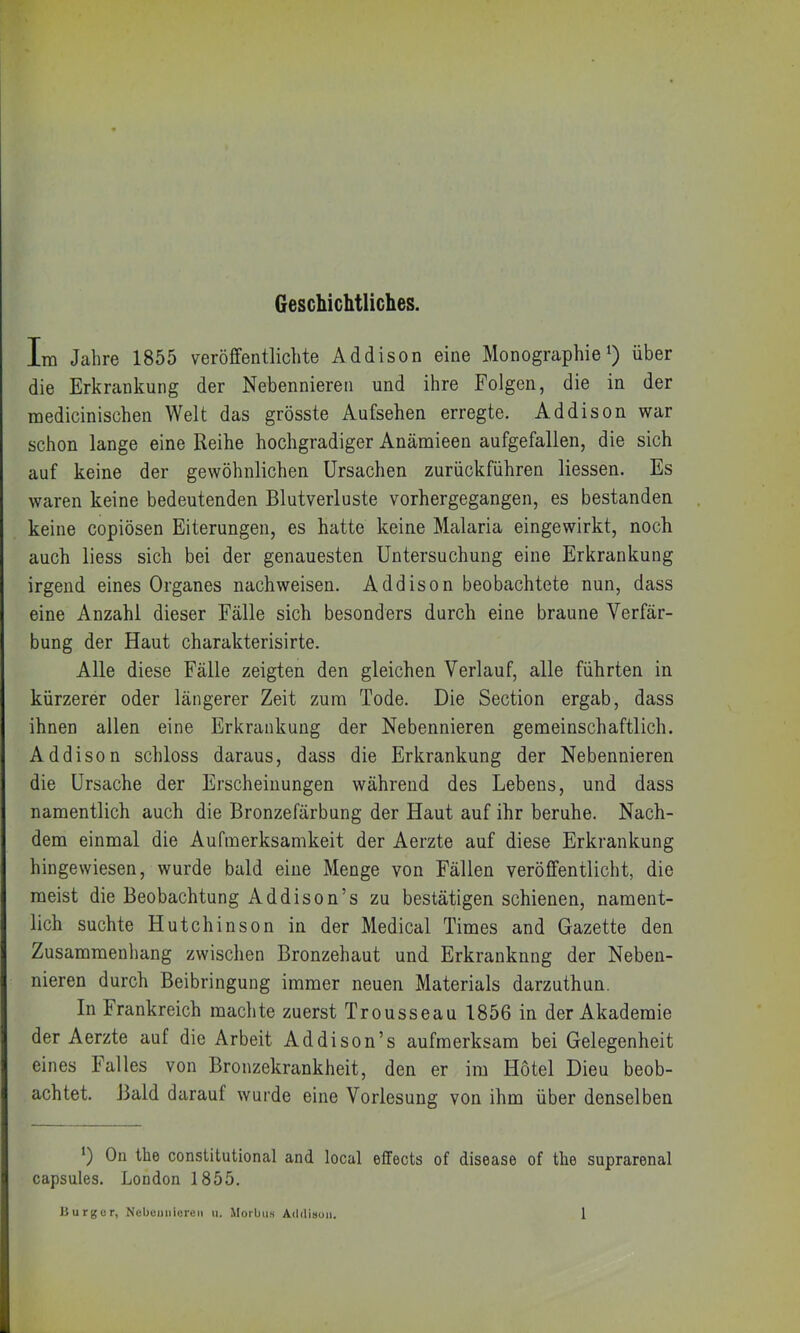 Geschichtliches. Im Jahre 1855 veröffentlichte Addison eine Monographie i) über die Erkrankung der Nebennieren und ihre Folgen, die in der medicinischen Welt das grösste Aufsehen erregte. Addison war schon lange eine Reihe hochgradiger Anämieen aufgefallen, die sich auf keine der gewöhnlichen Ursachen zurückführen Hessen. Es waren keine bedeutenden Blutverluste vorhergegangen, es bestanden keine copiösen Eiterungen, es hatte keine Malaria eingewirkt, noch auch liess sich bei der genauesten Untersuchung eine Erkrankung irgend eines Organes nachweisen. Addison beobachtete nun, dass eine Anzahl dieser Fälle sich besonders durch eine braune Verfär- bung der Haut charakterisirte. Alle diese Fälle zeigten den gleichen Verlauf, alle führten in kürzerer oder längerer Zeit zura Tode. Die Section ergab, dass ihnen allen eine Erkrankung der Nebennieren gemeinschaftlich. Addison schloss daraus, dass die Erkrankung der Nebennieren die Ursache der Erscheinungen während des Lebens, und dass namentlich auch die Bronzefärbung der Haut auf ihr beruhe. Nach- dem einmal die Aufmerksamkeit der Aerzte auf diese Erkrankung hingewiesen, wurde bald eine Menge von Fällen veröffentlicht, die meist die Beobachtung Addison’s zu bestätigen schienen, nament- lich suchte Hutchinson in der Medical Times and Gazette den Zusammenhang zwischen Bronzehaut und Erkranknng der Neben- nieren durch Beibringung immer neuen Materials darzuthun. In Frankreich machte zuerst Trousseau 1856 in der Akademie der Aerzte auf die Arbeit Addison’s aufmerksam bei Gelegenheit eines Falles von Bronzekrankheit, den er im Hotel Dieu beob- achtet. Bald darauf wurde eine Vorlesung von ihm über denselben 0 On the constitutional and local effects of disease of the suprarenal capsules. London 1855.