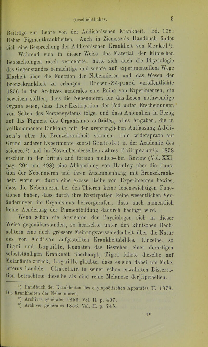 Beiträge zur Lehre von der Addison’schen Krankheit. Bd. 168: lieber Pigmentkrankheiten. Auch in Ziemssen’s Handbuch findet sich eine Besprechung der Addison’schen Kranklieit von Merkel^). Wälirend sich in dieser Weise das Material der klinischen Beobachtungen rasch vermehrte, hatte sich auch die Physiologie des Gegenstandes bemächtigt und suchte auf experimentellem Wege Klarheit über die Function der Nebennieren und das Wesen der Bronzekrankheit zu erlangen. Brown-Seq,uard veröffentlichte 1856 in den Archives generales eine Reihe von Experimenten, die beweisen sollten, dass die Nebennieren für das Leben nothwendige Organe seien, dass ihrer Exstirpation der Tod unter Erscheinungen von Seiten des Nervensystems folge, und dass Anomalien in Bezug auf das Pigment des Organismus aufträten, alles Angaben, die in vollkommenem Einklang mit der ursprünglichen Auffassung Addi- son’s über die Bronzekrankheit standen. Ihm widersprach auf Grund anderer Experimente zuerst Gratiolet in der Academie des Sciences^) und im November desselben Jahres Philipeaux^). 1858 erschien in der British and foreign medico-chir. Review (Vol. XXL pag. 204 und 498) eine Abhandlung von Harley über die Func- tion der Nebennieren und ihren Zusammenhang mit Bronzekrank- heit, worin er durch eine grosse Reihe von Experimenten bewies, dass die Nebennieren bei den Thieren keine lebenswichtigen Func- tionen haben, dass durch ihre Exstirpation keine wesentlichen Ver- änderungen im Organismus hervorgerufen, dass auch namentlich keine Aenderung der Pigraentbildung dadurch bedingt wird. Wenn schon die Ansichten der Physiologen sich in dieser Weise gegenüberstanden, so herrschte unter den klinischen Beob- achtern eine noch grössere Meinungsverschiedenheit über die Natur des von Addison aufgestellten Krankheitsbildes. Einzelne, so Tigri und Laguille, leugneten das Bestehen einer derartigen selbstständigen Krankheit überhaupt, Tigri führte dieselbe auf Melanämie zurück, Laguille glaubte, dass es sich dabei um Melas Icterus handele. Chatelain in seiner schon erwähnten Disserta- tion betrachtete dieselbe als eine reine Melanose der'Epithelien. *) Handbuch der Krankheiten des chylopoetischen Apparates II. 1878. Die Krankheiten der Nebennieren. D Archives generales 1856. Vol. II. p. 497. D Archives gdnerales 1856. Vol. II. p. 745. l*