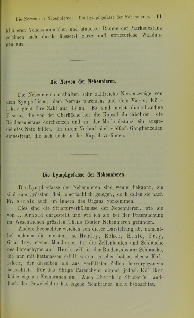 kleineren Venenstämraclicn und sinuösen Räume der Marksubstanz zeiclmen sich durch äusserst zarte und structurlose Wandun- gen aus. Die Nerven der Nebennieren. Die Nebennieren enthalten sehr zahlreiche Nervenzweige von dem Sympathicus. dem Nervus phrenicus und dem Vagus, Köl- liker giebt ihre Zahl auf 33 an. Es sind meist dunkelrandige Fasern, die von der Oberfläche her die Kapsel durchbohren, die Rindensubstanz durchsetzen und in der Marksubstanz ein ausge- dehntes Netz bilden. In ihrem Verlauf sind vielfach Ganglienzellen eingestreut, die sich auch in der Kapsel vorfinden. Die Lympbgefässe der Nebennieren. Die Lymphgefässe der Nebennieren sind wenig bekannt, sie sind zum grössten Theil oberflächlich gelegen, doch sollen sie nach Fr. Arnold auch im Innern des Organs Vorkommen. Dies sind die Structurverhältnisse der Nebennieren, wie sie von J. Arnold dargestellt und wie ich sie bei der Untersuchung im Wesentlichen grössten Theils fötaler Nebennieren gefunden. Andere Beobachter weichen von dieser Darstellung ab, nament- I lieh nehmen die meisten, so Harley, Ecker, Heule, Frey, Ij Grandry, eigene Membranen für die Zellenhaufen und Schläuche j des Parenchyms an. Henle will in der Rindensubstanz Schläuche, 5 die nur mit Fettmassen erfüllt waren, gesehen haben, ebenso Köl- I liker, der dieselben als aus verfetteten Zellen hervorgegangen 1 betrachtet. Für das übrige Parenchym nimmt jedoch Kölliker • keine eigenen Membranen an. Auch Eberth in Stricker’s Hand- buch der Gewebelehre hat eigene Membranen nicht beobachtet.