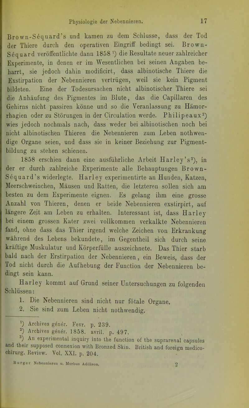 Brown-Sec|uard’s und kamen zu dem Schlüsse, dass der Tod der Thiere durch den operativen Eingriff bedingt sei. Browii- Sequard veröffentlichte dann 1858 ‘) die Resultate neuer zahlreicher Experimente, in denen er im Wesentlichen bei seinen Angaben be- harrt, sie jedoch dahin modificirt, dass albinotische Thiere die Exstirpation der Nebennieren vertrügen, weil sie kein Pigment bildeten. Eine der Todesursachen nicht albinotischer Thiere sei die Anhäufung des Pigmentes im Blute, das die Capillaren des Gehirns nicht passiren könne und so die Veranlassung zu Hämor- rhagien oder zu Störungen in der Circulation werde. Philipeaux^) wies jedoch nochmals nach, dass weder bei albinotischen noch bei nicht albinotischen Thieren die Nebennieren zum Leben nothwen- dige Organe seien, und dass sie in keiner Beziehung zur Pigment- bildung zu stehen schienen. 1858 erschien dann eine ausführliche Arbeit Harley’s^), in der er durch zahlreiche Experimente alle Behauptungen Brown- Sequard’s widerlegte. Harley experimentirte an Hunden, Katzen, Meerschweinchen, Mäusen und Ratten, die letzteren sollen sich am besten zu dem Experimente eignen. Es gelang ihm eine grosse Anzahl von Thieren, denen er beide Nebennieren exstirpirt, auf längere Zejt am Leben zu erhalten. Interessant ist, dass Harley bei einem grossen Kater zwei vollkommen verkalkte Nebennieren fand, ohne dass das Thier irgend welche Zeichen von Erkrankung während des Lebens bekundete, im Gegentheil sich durch seine kräftige Muskulatur und Körperfülle auszeichnete. Das Thier starb 1 bald nach der Erstirpation der Nebennieren, ein Beweis, dass der f Tod nicht durch die Aufhebung der Function der Nebennieren be- 1 dingt sein kann. I Harley kommt auf Grund seiner Untersuchungen zu folgenden Schlüssen: |! 1. Die Nebennieren sind nicht nur fötale Organe. 2. Sie sind zum Leben nicht nothwendig. *) Archives gener. Fovr. p. 239. Archives gener. 1858. avril. p. 497. An experimental inquiry into the function of the suprarenal capsules : and their supposed connexion wilh Bronzed Skin. British and foreign medico- chirurg. Review. Vol. XXL p. 204. Burger Nebennieren u. Morbus Addison.