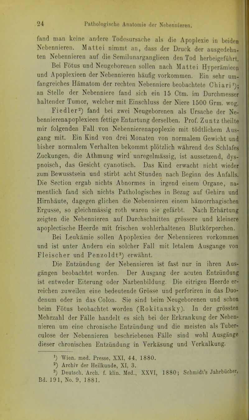 fand man kcino andere lodcsursac-he als die Apoplexie in beiden Nebennieren. Mattei nimmt an, dass der Druck der ausgedehn- ten Nebennieren auf die Semilunarganglieen den Tod herbeigeführt. Bei Fötus und Neugeborenen sollen nach Mattei Hyperämieen und Apoplexieen der Nebennieren häufig Vorkommen. Ein .sehr um- fangreiches Hämatom der rechten Nebenniere beobachtete Chiari'); an Stelle der Nebenniere fand sich ein 15 Ctm. im Durchmesser haltender Tumor, welcher mit Einschluss der Niere 1500 Grra. wog. Fi edler 2) fand bei zwei Neugeborenen als Ursache der Ne- bennierenapoplexieen fettige Entartung derselben. Prof. Zuntz theilte mir folgenden Fall von Nebennierenapoplexie mit tödtlichem Aus- gang mit. Ein Kind von drei Monaten von normalem Gewicht und bisher normalem Verhalten bekommt plötzlich während des Schlafes Zuckungen, die Athmung wird unregelmässig, ist aussetzend, dys- pnoisch, das Gesicht cyanotisch. Das Kind erwacht nicht wieder zum Bewusstsein und stirbt acht Stunden nach Beginn des Anfalls. Die Section ergab nichts Abnormes in irgend einem Organe, na- mentlich fand sich nichts Pathologisches in Bezug auf Gehirn und Hirnhäute, dagegen glichen die Nebennieren einem hämorrhagischen Ergüsse, so gleichmässig roth waren sie gefärbt. Nach Erhärtung zeigten die Nebennieren auf Durchschnitten grössere und kleinere apoplectische Heerde mit frischen wohlerhaltenen Blutkörperchen. Bei Leukämie sollen Apoplexien der Nebennieren Vorkommen und ist unter Andern ein solcher Fall mit letalem Ausgange von Fleischer und Penzoldt^) erwähnt. Die Entzündung der Nebennieren ist fast nur in ihren Aus- gängen beobachtet worden. Der Ausgang der acuten Entzündung ist entweder Eiterung oder Narbenbildung. Die eitrigen Heerde er- reichen zuweilen eine bedeutende Grösse und perforiren in das Duo- denum oder in das Colon. Sie sind beim Neugeborenen und schon beim Fötus beobachtet worden (Rokitansky). In der grössten Mehrzahl der Fälle handelt es sich bei der Erkrankung der Neben- nieren um eine chronische Entzündung und die meisten als Tuber- culose der Nebennieren beschriebenen Fälle sind wohl Ausgänge dieser chronischen Entzündung in Verkäsung und Verkalkung. Wien. med. Presse, XXI, 44, 1880. D Archiv der Heilkunde, XI, 3. 3) Deutsch. Arch. f. klin. Med., XXVI, 1880; Schmidl’s Jahrbücher, Bd. 191, No. 9, 1881.