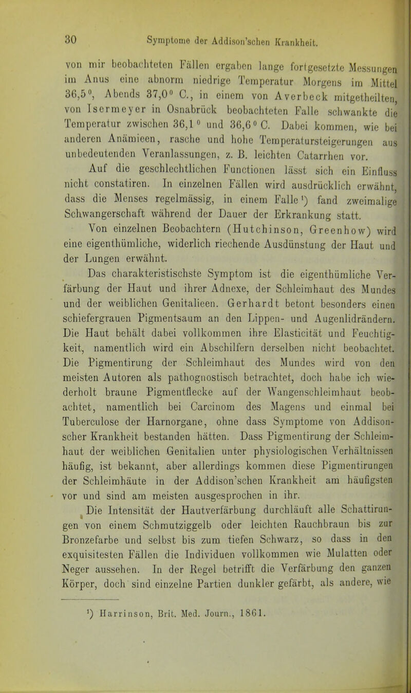 von mir beobaclitoten Fällen ergaben lange fortgesetzte Messungen ' im Anus eine abnorm niedrige Temperatur Morgens im Mittel ; 36,50, Abends 37,0« C., in einem von Averbeck mitgetheilten, von Iscrmeyer in Osnabrück beobachteten Falle schwankte die Temperatur zwischen 36,1° und 36,6 «C. Dabei kommen, wie bei anderen Anäraieen, rasche und hohe Temperatursteigerungen aus unbedeutenden Veranlassungen, z. B. leichten Catarrhen vor. Auf die geschlechtlichen Functionen lässt sich ein Einfluss nicht constatiren. In einzelnen Fällen wird ausdrücklich erwähnt, dass die Menses regelmässig, in einem Falle*) fand zweimalige ; Schwangerschaft während der Dauer der Erkrankung statt. i Von einzelnen Beobachtern (Hutchinson, Greenhow) wird j eine eigenthümliche, widerlich riechende Ausdünstung der Haut und ; der Lungen erwähnt. j Das charakteristischste Symptom ist die eigenthümliche Ver- färbung der Haut und ihrer Adnexe, der Schleimhaut des Mundes und der weiblichen Genitalieen. Gerhardt betont besonders einen schiefergrauen Pigmentsaum an den Lippen- und Augenlidrändern. Die Haut behält dabei vollkommen ihre Elasticität und Feuchtig- keit, namentlich wird ein Abschilfern derselben nicht beobachtet. Die Pigmentirung der Schleimhaut des Mundes wird von den meisten Autoren als pathognostisch betrachtet, doch habe ich wie- derholt braune Pigmentflecke auf der Wangenschleimhaut beob- achtet, namentlich bei Carcinom des Magens und einmal bei Tuberculose der Harnorgane, ohne dass Symptome von Addison- scher Krankheit bestanden hätten. Dass Pigmentirung der Schleim- haut der weiblichen Genitalien unter physiologischen Verhältnissen häufig, ist bekannt, aber allerdings kommen diese Pigmentirungen der Schleimhäute in der Addison’schen Krankheit am häufigsten ' vor und sind am meisten ausgesprochen in ihr. ^ Die Intensität der Hautverfärbung durchläuft alle Schattirun- gen von einem Schmutziggelb oder leichten Rauchbraun bis zur Bronzefarbe und selbst bis zum tiefen Schwarz, so dass in den exquisitesten Fällen die Individuen vollkommen wie Mulatten oder Neger aussehen. In der Regel betrifft die Verfärbung den ganzen Körper, doch sind einzelne Partien dunkler gefärbt, als andere, wie *) Harrinson, Brit. Med. Journ., 18G1.