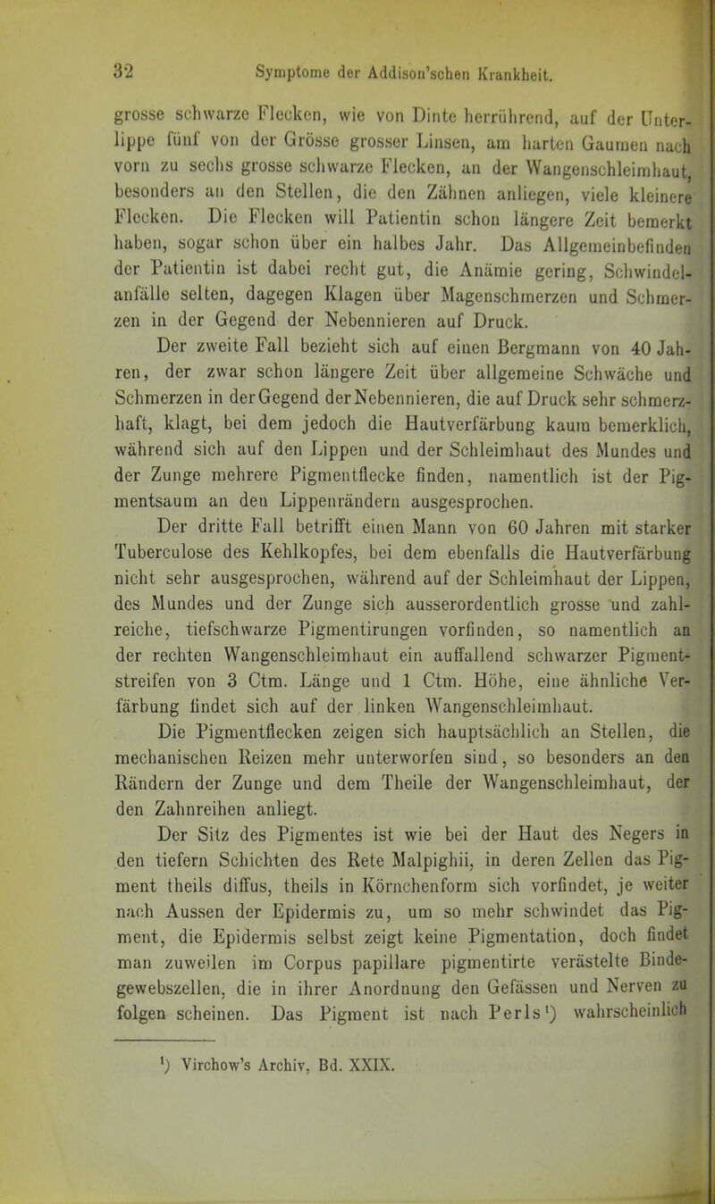 grosse scliwarze Flecken, wie von Dinte herrührend, auf der Unter- lippe fünf von der Grösse gros.ser Linsen, ana harten Gaumen nach vorn zu seclis grosse schwarze Flecken, an der Wangenschleimhaut, besonders an den Stellen, die den Zähnen anliegen, viele kleinere Flecken. Die Flecken will Patientin schon längere Zeit bemerkt haben, sogar schon über ein halbes Jahr. Das Allgeraeinbefmden der Patientin ist dabei recht gut, die Anämie gering, Schwindcl- anfälle selten, dagegen Klagen über Magenschmerzen und Schmer- zen in der Gegend der Nebennieren auf Druck. Der zweite Fall bezieht sich auf einen Bergmann von 40 Jah- ren, der zwar schon längere Zeit über allgemeine Schwäche und Schmerzen in der Gegend der Nebennieren, die auf Druck sehr schmerz- haft, klagt, bei dem jedoch die Hautverfärbung kaum bemerklicii, während sich auf den Lippen und der Schleimhaut des Mundes und der Zunge mehrere Pigmentflecke finden, namentlich ist der Pig- mentsaum an den Lippenrändern ausgesprochen. Der dritte Fall betrifft einen Mann von 60 Jahren mit starker Tuberculose des Kehlkopfes, bei dem ebenfalls die Hautverfärbung 0 nicht sehr ausgesprochen, während auf der Schleimhaut der Lippen, des Mundes und der Zunge sich ausserordentlich grosse und zahl- reiche, tiefschwarze Pigmentirungen vorfinden, so namentlich an der rechten Wangenschleimhaut ein auffallend schwarzer Pigraent- streifen von 3 Ctm. Länge und 1 Ctm. Höhe, eine ähnliche Ver- färbung findet sich auf der linken Wangenschleimhaut. Die Pigmentflecken zeigen sich hauptsächlich an Stellen, die meclianischen Reizen mehr unterworfen sind, so besonders an den Rändern der Zunge und dem Theile der Wangenschleimhaut, der den Zahnreihen anliegt. Der Sitz des Pigmentes ist wie bei der Haut des Negers in den tiefem Schichten des Rete Malpighii, in deren Zeilen das Pig- ment theils diffus, theils in Körnchenform sich vorfindet, je weiter nach Aussen der Epidermis zu, um so mehr schwindet das Pig- ment, die Epidermis selbst zeigt keine Pigmentation, doch findet man zuweilen im Corpus papillare pigmentirte verästelte Binde- gewebszellen, die in ihrer Anordnung den Gefässen und Nerven zu folgen scheinen. Das Pigment ist nach Perls') walirscheinlich Virchow’s Archiv, Bd. XXIX.