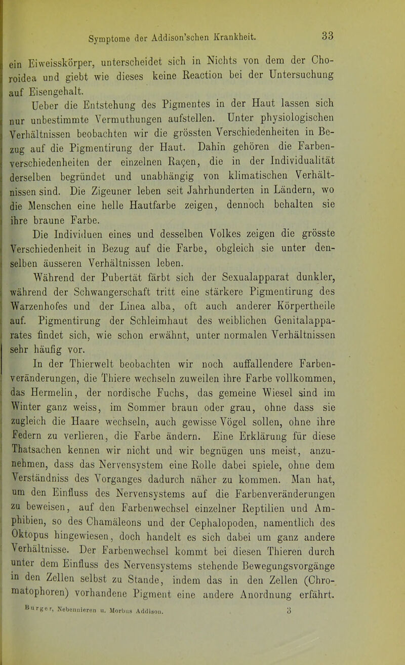 ein Eiweisskörper, unterscheidet sich in Nichts von dem der Cho- roidea und giebt wie dieses keine Reactioii bei der Untersuchung auf Eisengehalt. üeber die Entstehung des Pigmentes in der Haut lassen sich i nur unbestimmte Vermuthungen aufstellen. Unter physiologischen ;! Verhältnissen beobachten wir die grössten Verschiedenheiten in Be- 1 zug auf die Pigmentirung der Haut. Dahin gehören die Farben- verschiedenheiten der einzelnen Ra^en, die in der Individualität ; derselben begründet und unabhängig von klimatischen Verhält- nissen sind. Die Zigeuner leben seit Jahrhunderten in Ländern, wo die Menschen eine helle Hautfarbe zeigen, dennoch behalten sie ihre braune Farbe. Die Individuen eines und desselben Volkes zeigen die grösste Verschiedenheit in Bezug auf die Farbe, obgleich sie unter den- selben äusseren Verhältnissen leben. Während der Pubertät färbt sich der Sexualapparat dunkler, während der Schwangerschaft tritt eine stärkere Pigmentirung des Warzeuhofes und der Linea alba, oft auch anderer Körpertheile 1, auf. Pigmentirung der Schleimhaut des weiblichen Genitalappa- rates findet sich, wie schon erwähnt, unter normalen Verhältnissen sehr häufig vor. In der Thierwelt beobachten wir noch auffallendere Farben- veränderungen, die Thiere wechseln zuweilen ihre Farbe vollkommen, k das Hermelin, der nordische Fuchs, das gemeine Wiesel sind im Winter ganz weiss, im Sommer braun oder grau, ohne dass sie zugleich die Haare wechseln, auch gewisse Vögel sollen, ohne ihre i Federn zu verlieren, die Farbe ändern. Eine Erklärung für diese Thatsachen kennen wir nicht und wir begnügen uns meist, anzu- nehmen, dass das Nervensystem eine Rolle dabei spiele, ohne dem Verständniss des Vorganges dadurch näher zu kommen. Mau hat, um den Einfluss des Nervensystems auf die Farbenveränderungen zu beweisen, auf den Farbenwechsel einzelner Reptilien und Am- phibien, so des Chamäleons und der Cephalopoden, namentlich des I Oktopus hingewiesen, doch handelt es sich dabei um ganz andere Verhältnisse. Der Farbenwechsel kommt bei diesen Thieren durch unter dem Einfluss des Nervensystems stehende Bewegungsvorgänge in den Zellen selbst zu Stande, indem das in den Zellen (Chro- matophoren) vorhandene Pigment eine andere Anordnung erfährt. Uurger, Nebeiiiiieren ii. Morbus Addison. 3