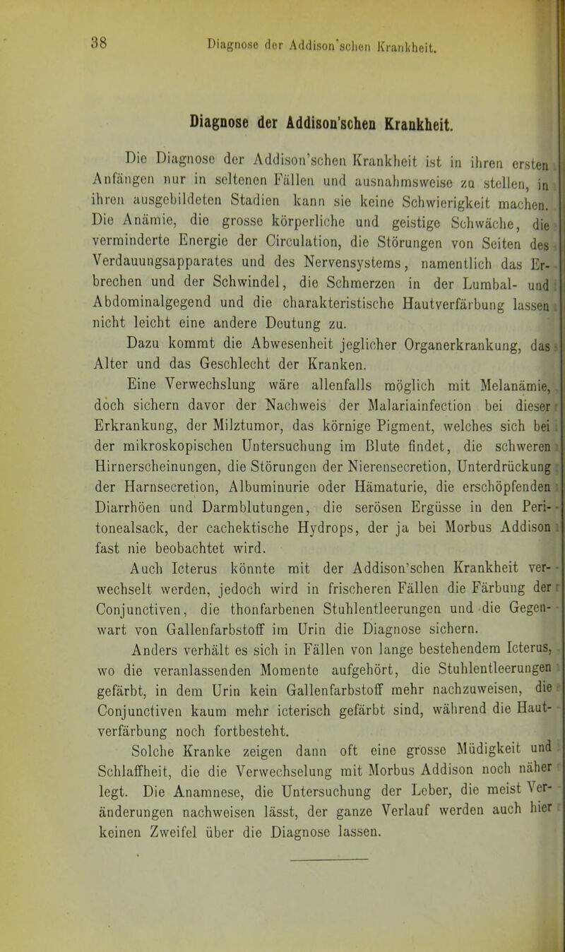 Diagnose der Addison’schen Krankheit. Die Diagnose der Addison’schen Krankheit ist in ihren ersten Anfängen nur in seltenen Fällen und ausnahmsweise zu stellen, in ihren ausgebildeten Stadien kann sie keine Schwierigkeit machen. Die Anämie, die grosse körperliche und geistige Schwäche, die verminderte Energie der Circulation, die Störungen von Seiten des Verdauungsapparates und des Nervensystems, namentlich das Er- brechen und der Schwindel, die Schmerzen in der Lumbal- und . Abdominalgegend und die charakteristische Hautverfärbung lassen nicht leicht eine andere Deutung zu. Dazu kommt die Abwesenheit jeglicher Organerkrankung, das Alter und das Geschlecht der Kranken. Eine Verwechslung wäre allenfalls möglich mit Melanämie, doch sichern davor der Nachweis der Malariainfection bei dieser r Erkrankung, der Milztumor, das körnige Pigment, welches sich bei: der mikroskopischen Untersuchung im Blute findet, die schweren- Hirnerscheinungen, die Störungen der Nierensecretion, Unterdrückung ; der Harnsecretion, Albuminurie oder Hämaturie, die erschöpfenden : Diarrhöen und Darmblutungen, die serösen Ergüsse in den Peri- tonealsack, der cachektische Hydrops, der ja bei Morbus Addison -, fast nie beobachtet wird. Auch Icterus könnte mit der Addison’schen Krankheit ver- wechselt werden, jedoch wird in frischeren Fällen die Färbung der r Conjunctiven, die thonfarbenen Stuhlentleerungen und-die Gegen- wart von Gallenfarbstofif im Urin die Diagnose sichern. Anders verhält es sich in Fällen von lange bestehendem Icterus, wo die veranlassenden Momente aufgehört, die Stuhlentleerungen gefärbt, in dem Urin kein Gallenfarbstoff mehr nachzuweisen, die Conjunctiven kaum mehr icterisch gefärbt sind, während die Haut- verfärbung noch fortbesteht. Solche Kranke zeigen dann oft eine grosse Müdigkeit und Schlaffheit, die die Verwechselung mit Morbus Addison noch näher legt. Die Anamnese, die Untersuchung der Leber, die meist Ver- änderungen nachweisen lässt, der ganze Verlauf werden auch hier keinen Zweifel über die Diagnose lassen.