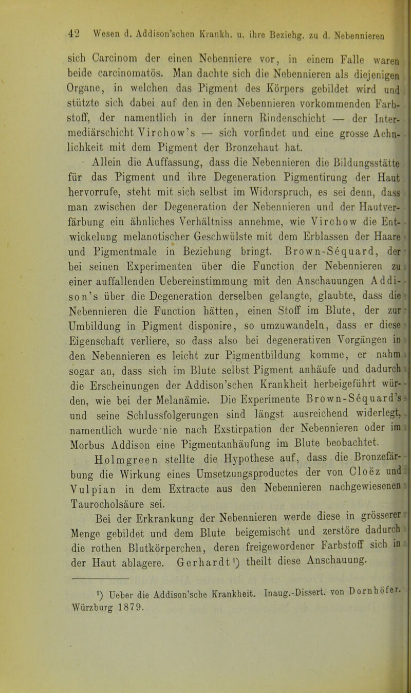 sich Carcinoni der einen Nebenniere vor, in einem Falle waren beide carcinoinatös. Man dachte sich die Nebennieren als diejenigen Organe, in welchen das Pigment des Körpers gebildet wird und stützte sich dabei auf den in den Nebennieren vorkommenden Farb- stoff, der namentlich in der innern Rindenschicht — der Inter- mediärschicht Virchow’s — sich vorfindet und eine grosse Aehn- lichkeit mit dem Pigment der Bronzehaut hat. Allein die Auffassung, dass die Nebennieren die Bildungsstätte für das Pigment und ilire Degeneration Pigmentirung der Haut hervorrufe, steht mit sich selbst im Widerspruch, es sei denn, dass man zwischen der Degeneration der Nebennieren und der Hautver- färbung ein ähnliches Verhältniss annehme, wie Virchow die Ent- wickelung melanotischer Ge.schwülste mit dem Erblassen der Haare und Pigrnentmale in Beziehung bringt, ßrown-Sequard, der • bei seinen Experimenten über die Function der Nebennieren zu einer auffallenden Uebereinstimmung mit den Anschauungen Addi-- son’s über die Degeneration derselben gelangte, glaubte, dass die Nebennieren die Function hätten, einen Stoff im Blute, der zur • Umbildung in Pigment disponire, so umzuwandeln, dass er diese Eigenschaft verliere, so dass also bei degenerativen Vorgängen in den Nebennieren es leicht zur Pigmentbildung komme, er nahm sogar an, dass sich im Blute selbst Pigment anhäufe und dadurch die Erscheinungen der Addison’schen Krankheit herbeigeführt wür- den, wie bei der Melanämie. Die Experimente Brown-Sequard’s> und seine Schlussfolgerungen sind längst ausreichend widerlegt, namentlich wurde nie nach Exstirpation der Nebennieren oder im Morbus Addison eine Pigmentanhäufung im Blute beobachtet. Holmgreen stellte die Hypothese auf, dass die Bronzefär- bung die Wirkung eines Umsetzungsproductes der von Cloez und Vulpian in dem Extracte aus den Nebennieren nachgewiesenen Taurocholsäure sei. Bei der Erkrankung der Nebennieren werde diese in grösserer Menge gebildet und dem Blute beigemischt und zerstöre dadurch die rothen Blutkörperchen, deren freigewordener Farbstoff sich in der Haut ablagere. Gerhardt') theilt diese Anschauung. ') Ueber die Addison’sche Krankheit. Inaug.-Dissert. von Dornhöfer. Würzburg 1879.