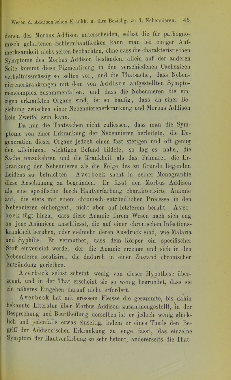 denen des Morbus Addison unterscheiden, selbst die für pathogno- misch gehaltenen Schleimhautflecken kann man bei einiger Auf- merksamkeit nicht selten beobachten, ohne dass die charakteristischen Symptome des Morbus Addison beständen, allein auf der anderen Seite kommt diese Pigmentirung in den verschiedenen Cachexieen verhältnissmässig so selten vor, und die Thatsache, dass Neben- nierenerkrankungen mit dem von Addison aufgestellten Sympto- raeiicomplex zusammenfallen, und dass die Nebennieren die ein- zigen erkjankten Organe sind, ist so häufig, dass an einer Be- I Ziehung zwischen einer Nebennierenerkrankung und Morbus Addison i kein Zweifel sein kann. J Da nun die Thatsachen nicht zuliessen, dass man die Sym- i ptome von einer Erkrankung der Nebennieren herleitete, die De- 5 generation dieser Organe jedoch einen fast stetigen und oft genug !den alleinigen, wichtigen Befund bildete, so lag es nahe, die Sache umzukehren und die Krankheit als das Primäre, die Er- krankung der Nebennieren als die Folge des zu Grunde liegenden > Leidens zu betrachten. Averbeck sucht in seiner Monographie !j diese Anschauung zu begründen. Er fasst den Morbus Addison I als eine specifische durch Hautverfärbung charakterisirte Anämie auf, die stets mit einem chronisch-entzündlichen Processe in den Nebennieren einhergeht, nicht aber auf letzterem beruht. Aver- beck fügt hinzu, dass diese Anämie ihrem Wesen nach sich eng ä an jene Anämieen anschliesst, die auf einer chronischen Infections- [ krankheit beruhen, oder vielmehr deren Ausdruck sind, wie Malaria ' und Syphilis. Er vermuthet, dass dem Körper ein specifischer I Stoff einverleibt werde, der die Anämie erzeuge und sich in den Nebennieren localisire, die dadurch in einen Zustand chronischer Entzündung geriethen. Averbeck selbst scheint wenig von dieser Hypothese über- zeugt, und in der That erscheint sie so wenig begründet, dass sie ein näheres Eingehen darauf nicht erfordert. Averbeck hat mit grossem Fleisse die gesammte, bis dahin bekannte Literatur über Morbus Addison zusammengestellt, in der Besprechung und Beurtheilung derselben ist er jedoch wenig glück- lich und jedenfalls etwas einseitig, indem er eines Theils den Be- griff der Addison’schen Erkrankung zu enge fasst, das einzelne I Symptom der Hautverfärbung zu sehr betont, andererseits die That-