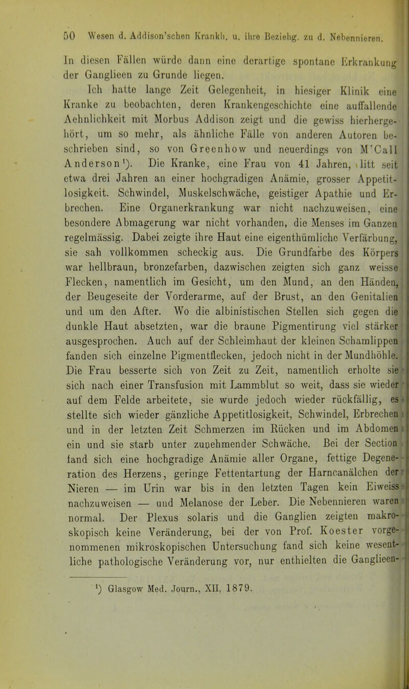 ln diesen Fällen würde dann eine derartige spontane Erkrankung der Ganglieen zu Grunde liegen. Ich hatte lange Zeit Gelegenheit, in hiesiger Klinik eine Kranke zu beobachten, deren Krankengeschichte eine auffallende Aehnlichkeit mit Morbus Addison zeigt und die gewiss hierherge- liört, um so mehr, als ähnliche Fälle von anderen Autoren be- schrieben sind, so von Greenhow und neuerdings von M’Call Anderson'). Die Kranke, eine Frau von 41 Jahren, »litt seit etwa drei Jahren an einer hochgradigen Anämie, grosser Appetit- [ losigkeit. Schwindel, Muskelschwäche, geistiger Apathie und Er- i brechen. Eine Organerkrankung war nicht nachzuweisen, eine | besondere Abmagerung war nicht vorhanden, die Menses im Ganzen regelmässig. Dabei zeigte ihre Haut eine eigenthümliche Verfärbung, sie sah vollkommen scheckig aus. Die Grundfarbe des Körpers war liellbraun, bronzefarben, dazwischen zeigten sich ganz weisse Flecken, namentlich im Gesicht, um den Mund, an den Fländen, der Beugeseite der Vorderarme, auf der Brust, an den Genitalien und um den After. Wo die albinistischen Stellen sich gegen die dunkle Haut absetzten, war die braune Pigmentirung viel stärker ausgesprochen. Auch auf der Schleimhaut der kleinen Schamlippen fanden sich einzelne Pigmentliecken, jedoch nicht in der Mundhöhle. Die Frau besserte sich von Zeit zu Zeit, namentlich erholte sie ■ sich nach einer Transfusion mit Lamrablut so weit, dass sie wieder • auf dem Felde arbeitete, sie wurde jedoch wieder rückfällig, es • stellte sich wieder gänzliche Appetitlosigkeit, Schwindel, Erbrechen : und in der letzten Zeit Schmerzen im Rücken und im Abdomen ein und sie starb unter zunehmender Schwäche. Bei der Section fand sich eine hochgradige Anämie aller Organe, fettige Degene- ration des Herzens, geringe Fettentartung der Harncanälchen der' Nieren — im Urin war bis in den letzten Tagen kein Eiweiss ■■ nachzuweisen — und Melanose der Leber, Die Nebennieren waren |> normal. Der Plexus solaris und die Ganglien zeigten makro- i skopisch keine Veränderung, bei der von Prof. Koester vorge- 1 nommenen mikroskopischen Untersuchung fand sich keine weseut- ! liehe pathologische Veränderung vor, nur enthielten die Gaiiglieen- ') Glasgow Med. Journ., XII, 1879.