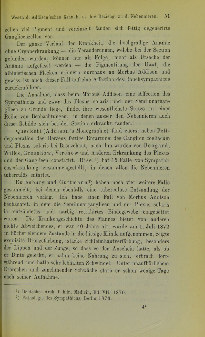 zellen viel Pigment und vereinzelt fanden sich fettig degenerirte Ganglieenzellen vor. Der ganze Verlauf der Krankheit, die hochgradige Anämie ohne Organerkrankung — die Veränderungen, welche bei der Section gefunden wurden, können nur als holge, nicht als Ursache der Anämie aufgefasst werden — die Pigmentirung der Haut, die albinistischen Flecken erinnern durchaus an Morbus Addison und gewiss ist auch dieser Fall auf eine Affection des Bauchsympathicus zurückzufüliren. Die Annahme, dass beim Morbus Addison eine Affection des Sympathicus und zwar des Plexus solaris und der Serailunargan- glieen zu Grunde liege, findet ihre wesentlichste Stütze in einer Reihe von Beobachtungen, in denen ausser den Nebennieren auch diese Gebilde sich bei der Section erkrankt fanden. Queckett (Addison’s Monographie) fand zuerst neben Fett- degeneration des Herzens fettige Entartung des Ganglion coeliacum und Plexus solaris bei Bronzehaut, nach ihm wurden von Boogard, Wilks, Greenhow, Virchow und Anderen Erkrankung des Plexus und der Ganglieen constatirt. RiseD) hat 15 Fälle von Sympathi- cuserkrankung zusammengestellt, in denen allen die Nebennieren tuberculös entartet. Eulenburg und Guttmann^) haben noch vier weitere Fälle gesammelt, bei denen ebenfalls eine tuberculöse Entzündung der Nebennieren vorlag. Ich habe einen Fall von Morbus Addison beobachtet, in dem die Semilunarganglieen und der Plexus solaris in entzündetes und narbig retrahirtes Bindegewebe eingebettet waren. Die Krankengeschichte des Mannes bietet von anderen nichts Abweichendes, er war 40 Jahre alt, wurde am 1. Juli 1872 in höchst elendem Zustande in die hiesige Klinik aufgenoramen, zeigte exquisite Bronzefärbung, starke Schleimhautverfärbung, besonders der Lippen und der Zunge, so dass es den Anschein hatte, als ob er Dinte geleckt; er nahm keine Nahrung zu sich, erbrach fort- während und hatte sehr lebhaften Schwindel. Unter unaufhörlichem Erbrechen und zunehmender Schwäche starb er schon wenige Tage nach seiner Aufnahme. *) Deutsches Arch. f. klin. Medicin, Bd. VII, 1870. Pathologie des Sympathicus, Berlin 1873. 4*
