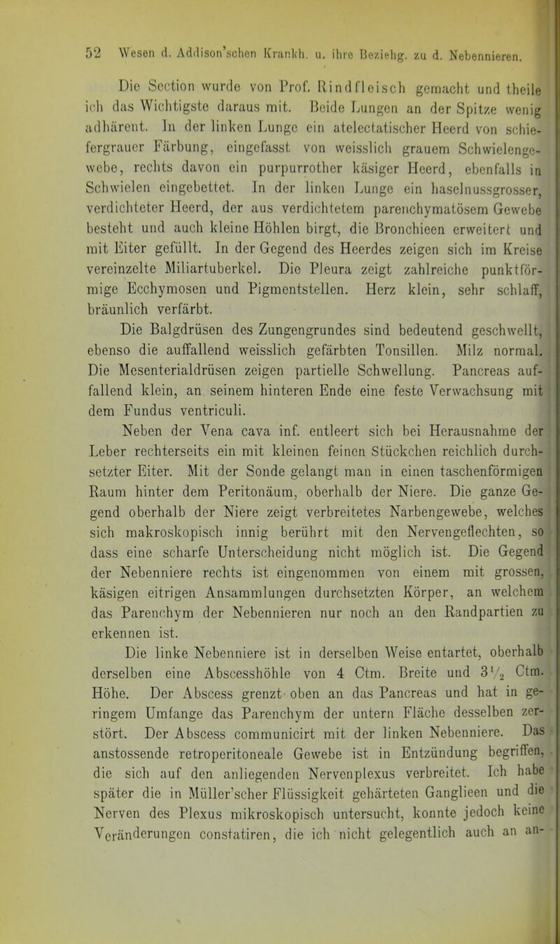 Die Scction wurde von Prof. Rindfleiscli gemacht und theile ich das Wiclitigste daraus mit. Beide Lungen an der Spitze wenig adluirent. ln der linken Lunge ein atelectatischer Heerd von schie- fergrauer Färbung, eingefasst von weisslich grauem Schwielengc- webe, rechts davon ein purpurrother käsiger Heerd, ebenfalls in Schwielen eingebettet. In der linken Lunge ein haselnussgrosser, verdichteter Heerd, der aus verdichtetem parenchymatösem Gewebe besteht und auch kleine Höhlen birgt, die Bronchieen erweitert und mit Eiter gefüllt. In der Gegend des Heerdes zeigen sich im Kreise vereinzelte Miliartuberkel. Die Pleura zeigt zahlreiche punktför- mige Ecchymosen und Pigmentstellen. Herz klein, sehr schlaff, bräunlich verfärbt. Die Balgdrüsen des Zungengrundes sind bedeutend geschwellt, ebenso die auffallend weisslich gefärbten Tonsillen. Milz normal. Die Mesenterialdrüsen zeigen partielle Schwellung. Pancreas auf- fallend klein, an seinem hinteren Ende eine feste Verwachsung mit dem Fundus ventriculi. Neben der Vena cava inf. entleert sich bei Herausnahme der Leber rechterseits ein mit kleinen feinen Stückchen reichlich durch- setzter Eiter. Mit der Sonde gelangt man in einen taschenförmigen Raum hinter dem Peritonäum, oberhalb der Niere. Die ganze Ge- gend oberhalb der Niere zeigt verbreitetes Narbengewebe, welches sich makroskopisch innig berührt mit den Nervengeflechten, so dass eine scharfe Unterscheidung nicht möglich ist. Die Gegend der Nebenniere rechts ist eingenommen von einem mit grossen, käsigen eitrigen Ansammlungen durchsetzten Körper, an welchem das Parenchym der Nebennieren nur noch an den Randpartien zu erkennen ist. Die linke Nebenniere ist in derselben Weise entartet, oberhalb derselben eine Abscesshöhle von 4 Ctm. Breite und 3‘,2 Ctm. Höhe. Der Abscess grenzt' oben an das Pancreas und hat in ge- ringem Umfange das Parenchym der untern Fläche desselben zer- stört. Der Abscess communicirt mit der linken Nebenniere. Das anstossende retroperitoneale Gewebe ist in Entzündung begriffen, die sich auf den anliegenden Nervenplexus verbreitet. Ich habe später die in Müller’scher Flüssigkeit gehärteten Ganglieen und die Nerven des Plexus mikroskopisch untersucht, konnte jedoch keine Veränderungen constatiren, die ich nicht gelegentlich auch an an-