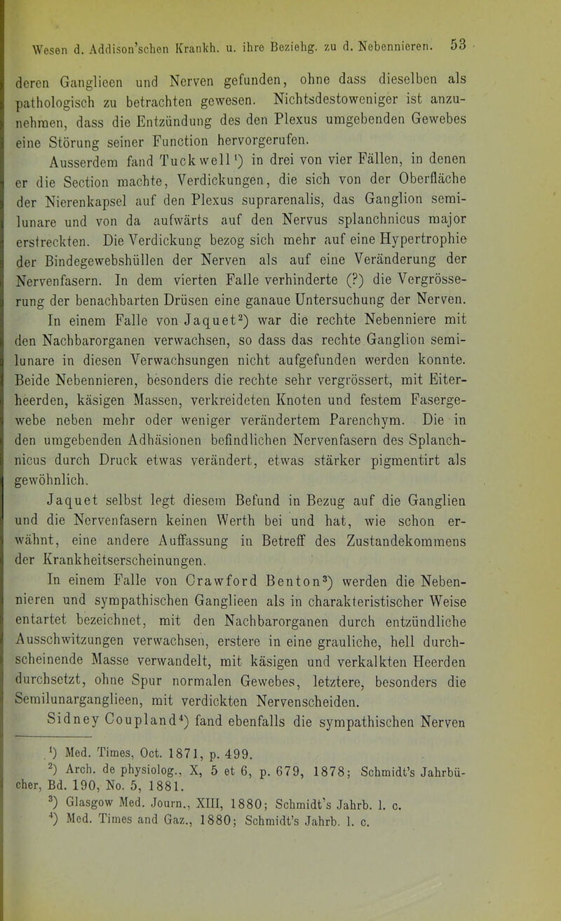 deren Ganglieen und Nerven gefunden, ohne dass dieselben als pathologisch zu betrachten gewesen. Nichtsdestoweniger ist anzu- nehraen, dass die Entzündung des den Plexus umgebenden Gewebes eine Störung seiner Function hervorgerufen. Ausserdem fand TuckwelP) in drei von vier Fällen, in denen er die Section machte, Verdickungen, die sich von der Oberfläche der Nierenkapsel auf den Plexus suprarenalis, das Ganglion semi- lunare und von da aufwärts auf den Nervus splanchnicus major erstreckten. Die Verdickung bezog sich mehr auf eine Hypertrophie der Bindegewebshüllen der Nerven als auf eine Veränderung der Nervenfasern. In dem vierten Falle verhinderte (?) die Vergrösse- rung der benachbarten Drüsen eine ganaue Untersuchung der Nerven. In einem Falle von Jaquet^) war die rechte Nebenniere mit den Nachbarorganen verwachsen, so dass das rechte Ganglion semi- lunare in diesen Verwachsungen nicht aufgefunden werden konnte. Beide Nebennieren, besonders die rechte sehr vergrössert, mit Eiter- heerden, käsigen Massen, verkreideten Knoten und festem Faserge- webe neben mehr oder weniger verändertem Parenchym. Die in den umgebenden Adhäsionen befindlichen Nervenfasern des Splanch- nicus durch Druck etwas verändert, etwas stärker pigmentirt als gewöhnlich. Jaquet selbst legt diesem Befund in Bezug auf die Ganglien und die Nervenfasern keinen Werth bei und hat, wie schon er- wähnt, eine andere Auffassung in Betreff des Zustandekommens der Krankheitserscheinungen. In einem Falle von Orawford Benton^) werden die Neben- nieren und sympathischen Ganglieen als in charakteristischer Weise entartet bezeichnet, mit den Nachbarorganen durch entzündliche Ausschwitzungen verwachsen, erstere in eine grauliche, hell durch- scheinende Masse verwandelt, mit käsigen und verkalkten Heerden durchsetzt, ohne Spur normalen Gewebes, letztere, besonders die Semilunarganglieen, mit verdickten Nervenscheiden. Sidney Coupland^) fand ebenfalls die sympathischen Nerven V) Med. Times, Oct. 1871, p. 499. 2) Arch. de physiolog., X, 5 et 6, p. 679, 1878; Schmidt’s Jahrbü- cher, Bd. 190, No. 5, 1881. 2) Glasgow Med. Journ., XIII, 1880; Schmidt’s Jahrb. 1. c. ■*) Med. Times and Gaz., 1880; Schmidt’s Jahrb. 1. c.