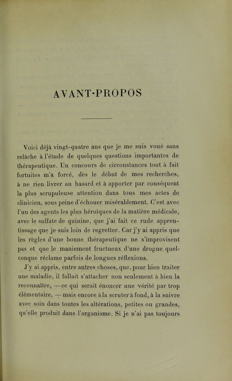 AVANT-PROPOS Voici déjà vingt-quatre ans que je me suis voué sans relâche à l’étude de quelques questions importantes de thérapeutique. Un concours de circonstances tout à fait fortuites m’a forcé, dès le début de mes recherches, à ne rien livrer au hasard et à apporter par conséquent la plus scrupuleuse attention dans tous mes actes de clinicien, sous peine d’échouer misérablement. C’est avec l’un des agents les plus héroïques de la matière médicale, avec le sulfate de quinine, que j’ai fait ce rude appren- tissage que je suis loin de regretter. Car j’y ai appris que les règles d’une bonne thérapeutique ne s’improvisent pas et que le maniement fructueux d’une drogue quel- conque réclame parfois de longues réflexions. J'y ai appris, entre autres choses, que, pour bien traiter une maladie, il fallait s’attacher non seulement à bien la reconnaître, —ce qui serait énoncer une vérité par trop élémentaire, —mais encore à la scrutera fond, à la suivre avec soin dans toutes les altérations, petites ou grandes, qu’elle produit dans l’organisme. Si je n’ai pas toujours