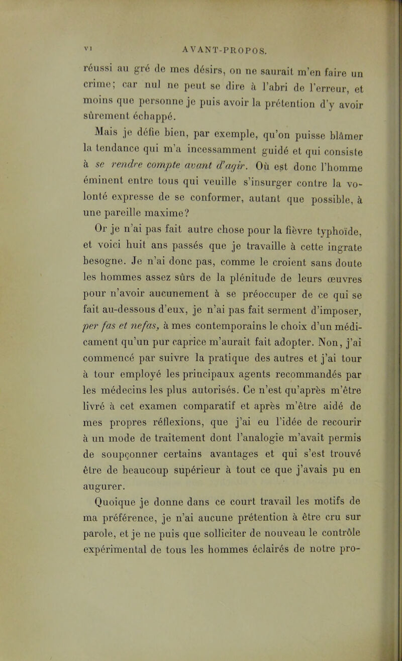 réussi au gré do mes désirs, ou ne saurait m’en faire un ciime, (jcir nul no peut se dire a l’abri de l’erreur, et moins que personne je puis avoir la prétention d’y avoir sûrement échappé. Mais je délie bien, par exemple, qu’on puisse blâmer la tendance qui m a incessamment guidé et qui consiste à se rendre compte avant d’agir. Où est donc l’homme éminent entre tous qui veuille s’insurger contre la vo- lonté expresse de se conformer, autant que possible, à une pareille maxime? Or je n’ai pas fait autre chose pour la fièvre typhoïde, et voici huit ans passés que je travaille à cette ingrate besogne. Je n’ai donc pas, comme le croient sans doute les hommes assez sûrs de la plénitude de leurs œuvres pour n’avoir aucunement à se préoccuper de ce qui se fait au-dessous d’eux, je n’ai pas fait serment d’imposer, per fas et riefas, à mes contemporains le choix d’un médi- cament qu’un pur caprice m’aurait fait adopter. Non, j’ai commencé par suivre la pratique des autres et j’ai tour à tour employé les principaux agents recommandés par les médecins les plus autorisés. Ce n’est qu’après m’être livré à cet examen comparatif et après m’être aidé de mes propres réflexions, que j’ai eu l’idée de recourir à un mode de traitement dont l’analogie m’avait permis de soupçonner certains avantages et qui s’est trouvé être de beaucoup supérieur à tout ce que j’avais pu en augurer. Quoique je donne dans ce court travail les motifs de ma préférence, je n’ai aucune prétention à être cru sur parole, et je ne puis que solliciter de nouveau le contrôle expérimental de tous les hommes éclairés de notre pro-