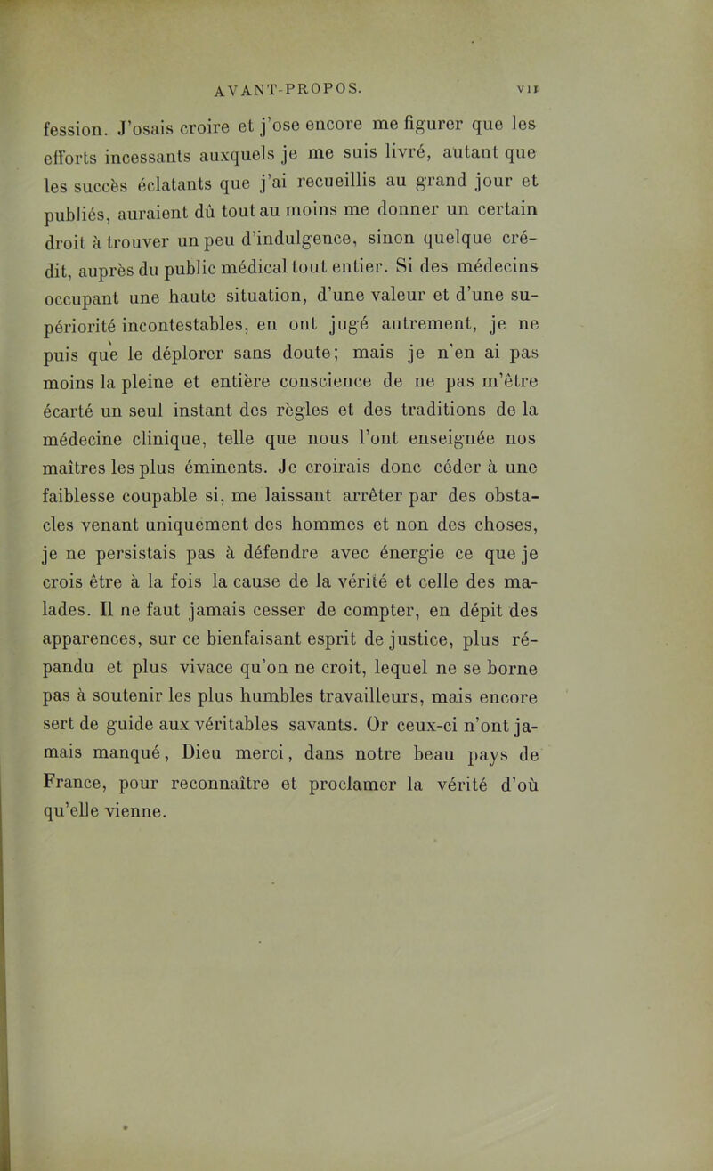 fession. J’osais croire et j’ose encore me figurer que les efforts incessants auxquels je me suis livié, autant que les succès éclatants que j’ai recueillis au grand jour et publiés, auraient dû tout au moins me donner un certain droit à trouver un peu d’indulgence, sinon quelque cré- dit, auprès du public médical tout entier. Si des médecins occupant une haute situation, d’une valeur et d’une su- périorité incontestables, en ont jugé autrement, je ne puis que le déplorer sans doute; mais je n'en ai pas moins la pleine et entière conscience de ne pas m’être écarté un seul instant des règles et des traditions de la médecine clinique, telle que nous l’ont enseignée nos maîtres les plus éminents. Je croirais donc céder à une faiblesse coupable si, me laissant arrêter par des obsta- cles venant uniquement des hommes et non des choses, je ne persistais pas à défendre avec énergie ce que je crois être à la fois la cause de la vérité et celle des ma- lades. Il ne faut jamais cesser de compter, en dépit des apparences, sur ce bienfaisant esprit de justice, plus ré- pandu et plus vivace qu’on ne croit, lequel ne se borne pas à soutenir les plus humbles travailleurs, mais encore sert de guide aux véritables savants. Or ceux-ci n’ont ja- mais manqué. Dieu merci, dans notre beau pays de France, pour reconnaître et proclamer la vérité d’où qu’elle vienne.