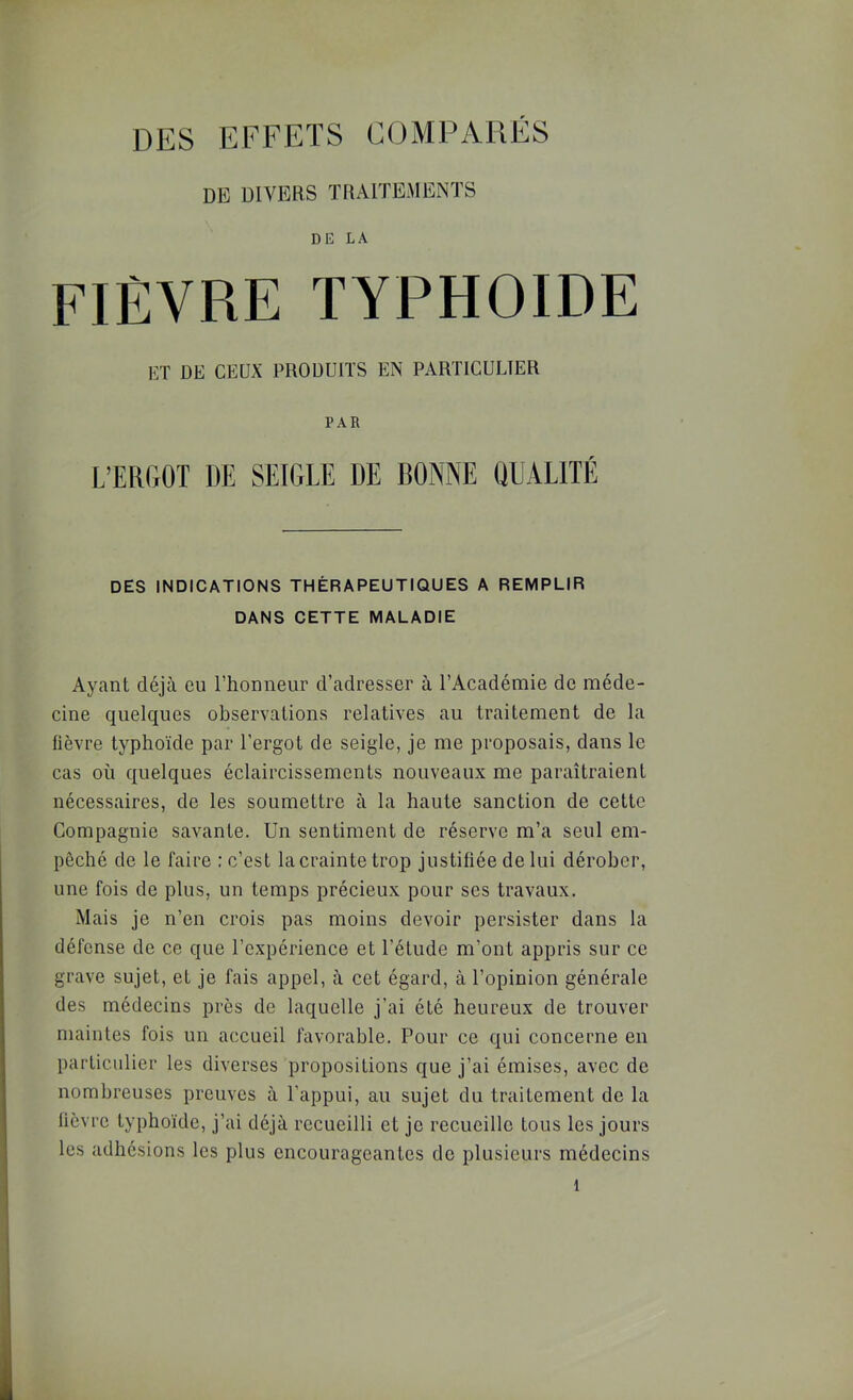 DE DIVERS TRAITEMENTS DE LA FIÈVRE typhoïde ET DE CEUX PRODUITS EN PARTICULIER PAR L’ERGOT DE SEIGLE DE BONNE OUALITÉ DES INDICATIONS THÉRAPEUTIQUES A REMPLIR DANS CETTE MALADIE Ayant déjà eu l’honneur d’adresser à l’Académie de méde- cine quelques observations relatives au traitement de la fièvre typhoïde par l’ergot de seigle, je me proposais, dans le cas où quelques éclaircissements nouveaux me paraîtraient nécessaires, de les soumettre à la haute sanction de cette Compagnie savante. Un sentiment de réserve m’a seul em- pêché de le faire : c’est la crainte trop justifiée de lui dérober, une fois de plus, un temps précieux pour ses travaux. Mais je n’en crois pas moins devoir persister dans la défense de ce que l’expérience et l’étude m’ont appris sur ce grave sujet, et je fais appel, à cet égard, à l’opinion générale des médecins près de laquelle j’ai été heureux de trouver maintes fois un accueil favorable. Pour ce qui concerne en particulier les diverses propositions que j’ai émises, avec de nombreuses preuves à l’appui, au sujet du traitement de la lièvre typhoïde, j’ai déjà recueilli et je recueille tous les jours les adhésions les plus encourageantes de plusieurs médecins