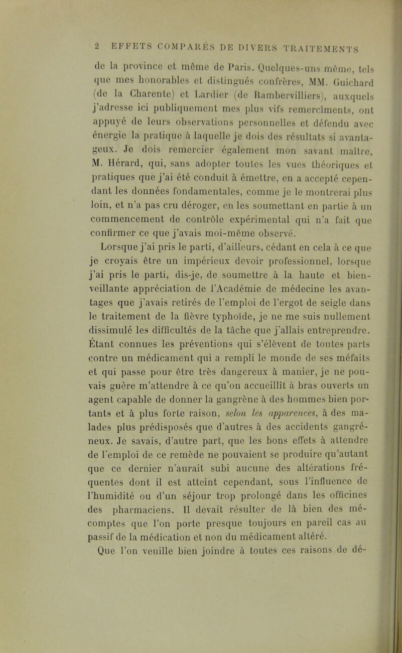 EFFETS COMPARES DE DIVERS TRAITEMENTS do la i)rovincc cL mûmc de Paris. Uiiclques-uiis môme, Uds (jiic mes lionorablcs cL disLiiigiics confrères, MM. Guichard (de la Gharenle) cL Lardier (de Hamhervilliers), aux(}uels j’adresse ici pnbliqucineiil mes jiliis vifs remercîments, ont appuyé do leurs observations personnelles et défendu avec énergie la pratique hKiuollo je dois des résultats si avanta- geux. Je dois remercier également mon savant maître, M. llérard, qui, sans adopter tontes les vues théoriques et pratiques que j’ai été conduit à émettre, on a accepté cepen- dant les données fondamentales, comme je le montrerai plus loin, et n’a pas cru déroger, en les soumettant en partie à un commencement de contrôle expérimental qui n’a fait (jiie confirmer ce que j’avais moi-môme observé. Lorsque j’ai pris le parti, d’ailleurs, cédant en cela à ce que je croyais être un impérieux devoir professionnel, lorsque j’ai pris le parti, dis-je, de soumettre à la haute et bien- veillante appréciation de l’Académie de médecine les avan- tages que j’avais retirés de l’emploi de l’ergot de seigle dans le traitement de la fièvre typhoïde, je ne me suis nullement dissimulé les difficultés de la tâche que j’allais entreprendre. Étant connues les préventions qui s’élèvent de toutes parts contre un médicament qui a rempli le monde de ses méfaits et qui passe pour être très dangereux à manier, je ne pou- vais guère m’attendre à ce qu’on accueillît à hras ouverts un agent capable de donner la gangrène à des hommes bien por- tants et à plus forte raison, selon les apparences, à des ma- lades plus prédisposés que d’autres à des accidents gangré- neux. Je savais, d’autre part, que les bons effets à attendre de l’emploi de ce remède ne pouvaient se produire qu’autant que ce dernier n’aurait subi aucune des altérations fré- quentes dont il est atteint cependant, sous l’influence de l’humidité ou d’un séjour trop prolongé dans les officines des pharmaciens. 11 devait résulter de lâ bien des mé- comptes que l’on porte presque toujours en pareil cas au passif de la médication et non du médicament altéré. Que l’on veuille bien joindre à toutes ces raisons de dé-